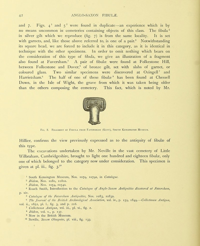 and 7. Figs. 4 ^ and 5 ^ were found in duplicate—an experience which is by no means uncommon in cemeteries containing objects of this class. The fibula^ in silver gilt which we reproduce (fig. 7) is from the same locality. It is set with garnets, and, like those above referred to, is one of a pair.^ Notwithstanding its square head, we are forced to include it in this category, as it is identical in technique with the other specimens. In order to omit nothing which bears on the consideration of this type of fibula, we give an illustration of a fragment also found at Faversham.'^ A pair of fibulae were found at Folkestone Hill, between Folkestone and Dover, of bronze gilt, set with slabs of garnet, or coloured glass. Two similar specimens were discovered at Ozingell ^ and Harrietsham.^ The half of one of these fibulae has been found at Chessell Down, in the Isle of Wight, the grave from which it was taken being older than the others composing the cemetery. This fact, which is noted by Mr. Fig. 8. Fragment of Fibula from Faversham (Kent), South Kensington Museum. Hillier, confirms the view previously expressed as to the antiquity of fibulae of this type. The excavations undertaken by Mr. Neville in the vast cemetery of Little Wilbraham, Cambridgeshire, brought to light one hundred and eighteen fibulae, only one of which belonged to the category now under consideration. This specimen is given at pi. iii., fig. 3:^ ^ South Kensington Museum, Nos. 1079, ^oyga, in Catalogue. 2 Ibidem., Nos. 1080, 1080a. 3 Ibidem, Nos. 1054, 1054a. ^ Roach Smith, Introduction to the Catalogue of Anglo-Saxon Antiquities discovered at Faversham, p. xiv. ^ Catalogue of the Faversham Antiquities, Nos. 1083, 1083a. ^ The Journal of the British Archaeological Association, vol. iv., p. 159, 1849.—Collectanea Antiqua, vol. ii., 1852, pi. ]., fig. 3, and p. 218. ' Collectanea Aniiqua, vol. iii., pi. vi., fig. 2. ^ Ibidem, vol. v., p. 137. ^ Now in the British Museum. Neville, Saxon Obsequies, pi. viii., fig. 133.