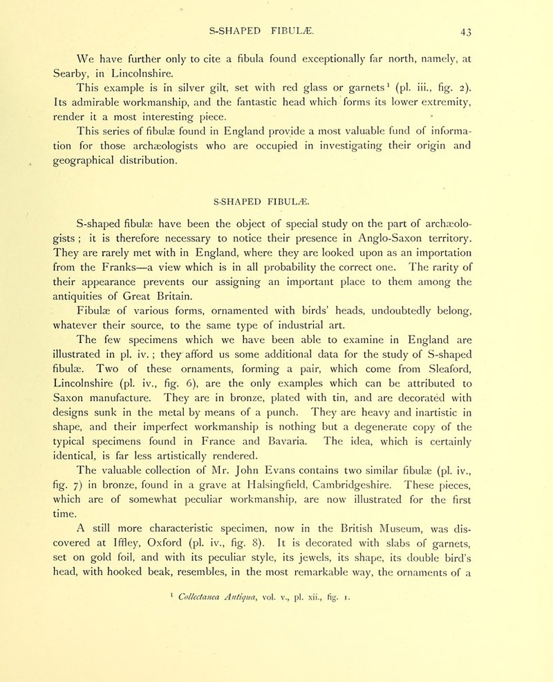 We have further only to cite a fibula found exceptionally far north, namely, at Searby, in Lincolnshire. This example is in silver gilt, set with red glass or garnets^ (pi. iii., fig. 2). Its admirable workmanship, and the fantastic head which forms its lower extremity, render it a most interesting piece. This series of fibulae found in England provide a most valuable fund of informa- tion for those archaeologists who are occupied in investigating their origin and geographical distribution. S-SHAPED FIBULA. S-shaped fibulae have been the object of special study on the part of archaeolo- gists ; it is therefore necessary to notice their presence in Anglo-Saxon territory. They are rarely met with in England, where they are looked upon as an importation from the Franks—a view which is in all probability the correct one. The rarity of their appearance prevents our assigning an important place to them among the antiquities of Great Britain. Fibulae of various forms, ornamented with birds' heads, undoubtedly belong, whatever their source, to the same type of industrial art. The few specimens which we have been able to examine in England are illustrated in pi, iv. ; they afford us some additional data for the study of S-shaped fibulae. Two of these ornaments, forming a pair, which come from Sleaford, Lincolnshire (pi. iv., fig. 6), are the only examples which can be attributed to Saxon manufacture. They are in bronze, plated with tin, and are decorated with designs sunk in the metal by means of a punch. They are heavy and inartistic in shape, and their imperfect workmanship is nothing but a degenerate copy of the typical specimens found in France and Bavaria. The idea, which is certainly identical, is far less artistically rendered. The valuable collection of Mr, John Evans contains two similar fibulae (pi. iv., fig. 7) in bronze, found in a grave at Halsingfield, Cambridgeshire. These pieces, which are of somewhat peculiar workmanship, are now illustrated for the first time. A still more characteristic specimen, now in the British Museum, was dis- covered at Iffley, Oxford (pi. iv., fig. 8). It is decorated with slabs of garnets, set on gold foil, and with its peculiar style, its jewels, its shape, its double bird's head, with hooked beak, resembles, in the most remarkable way, the ornaments of a ^ Collectanea Atitiqua, vol. v., pi. xii., fig. i.