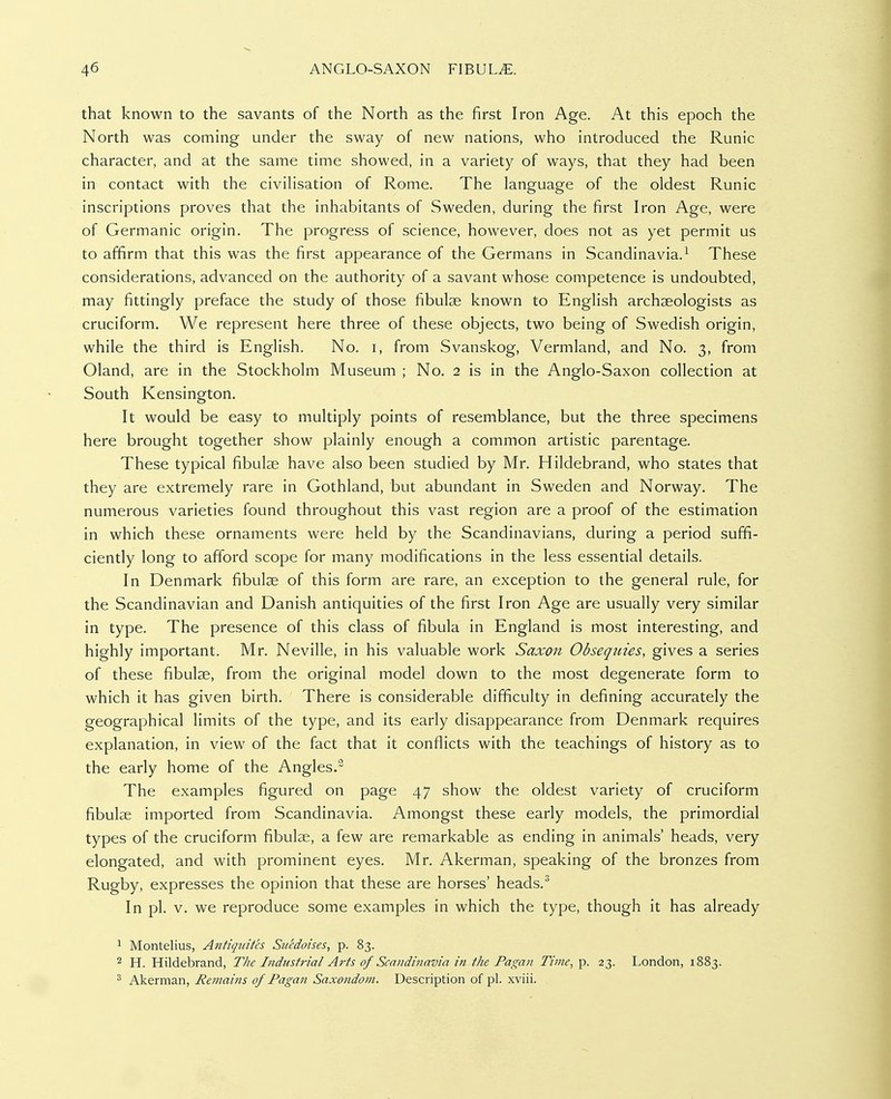 that known to the savants of the North as the first Iron Age. At this epoch the North was coming under the sway of new nations, who introduced the Runic character, and at the same time showed, in a variety of ways, that they had been in contact with the civilisation of Rome. The language of the oldest Runic inscriptions proves that the inhabitants of Sweden, during the first Iron Age, were of Germanic origin. The progress of science, however, does not as yet permit us to affirm that this was the first appearance of the Germans in Scandinavia.^ These considerations, advanced on the authority of a savant whose competence is undoubted, may fittingly preface the study of those fibulae known to English archaeologists as cruciform. We represent here three of these objects, two being of Swedish origin, while the third is English. No. i, from Svanskog, Vermland, and No. 3, from Oland, are in the Stockholm Museum ; No. 2 is in the Anglo-Saxon collection at South Kensington, It would be easy to multiply points of resemblance, but the three specimens here brought together show plainly enough a common artistic parentage. These typical fibulae have also been studied by Mr. Hildebrand, who states that they are extremely rare in Gothland, but abundant in Sweden and Norway. The numerous varieties found throughout this vast region are a proof of the estimation in which these ornaments were held by the Scandinavians, during a period suffi- ciently long to afford scope for many modifications in the less essential details. In Denmark fibulae of this form are rare, an exception to the general rule, for the Scandinavian and Danish antiquities of the first Iron Age are usually very similar in type. The presence of this class of fibula in England is most interesting, and highly important. Mr. Neville, in his valuable work Saxon Obsequies, gives a series of these fibulae, from the original model down to the most degenerate form to which it has given birth. There is considerable difficulty in defining accurately the geographical limits of the type, and its early disappearance from Denmark requires explanation, in view of the fact that it conflicts with the teachings of history as to the early home of the Angles.^ The examples figured on page 47 show the oldest variety of cruciform fibulae imported from Scandinavia. Amongst these early models, the primordial types of the cruciform fibulae, a few are remarkable as ending in animals' heads, very elongated, and with prominent eyes. Mr. Akerman, speaking of the bronzes from Rugby, expresses the opinion that these are horses' heads.^ In pi. V. we reproduce some examples in which the type, though it has already ^ Montelius, Antiquitcs Sucdoises, p. 83. 2 H. Hildebrand, The Industrial Arts of Scandinavia in the Pagan Time, p. 23. London, 1883. ^ Akerman, Remains of Pagan Saxondom. Description of pi. xviii.