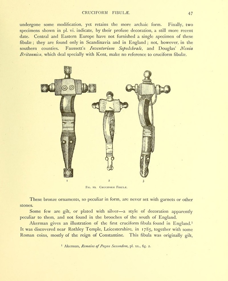 undergone some modification, yet retains the more archaic form. Finally, two specimens shown in pi. vi. indicate, by their profijse decoration, a still more recent date. Central and Eastern Europe have not furnished a single specimen of these fibulae ; they are found only in Scandinavia and in England ; not, however, in the southern counties. Faussett's Inventoriimi Sepulckrak, and Douglas' Nenia Britannica, which deal specially with Kent, make no reference to cruciform fibula;. I 2 3 Fig. 10. Cruciform Fibula. These bronze ornaments, so peculiar in form, are never set with garnets or other stones. Some few are gilt, or plated with silver—a style of decoration apparently peculiar to them, and not found in the brooches of the south of England. Akerman gives an illustration of the first cruciform fibula found in England. It was discovered near Rothley Temple, Leicestershire, in 1785, together with some Roman coins, mostly of the reign of Constantine. This fibula was originally gilt, 1 Akerman, Remains of Pagan Saxondoin, pi. xx., fig. 2.