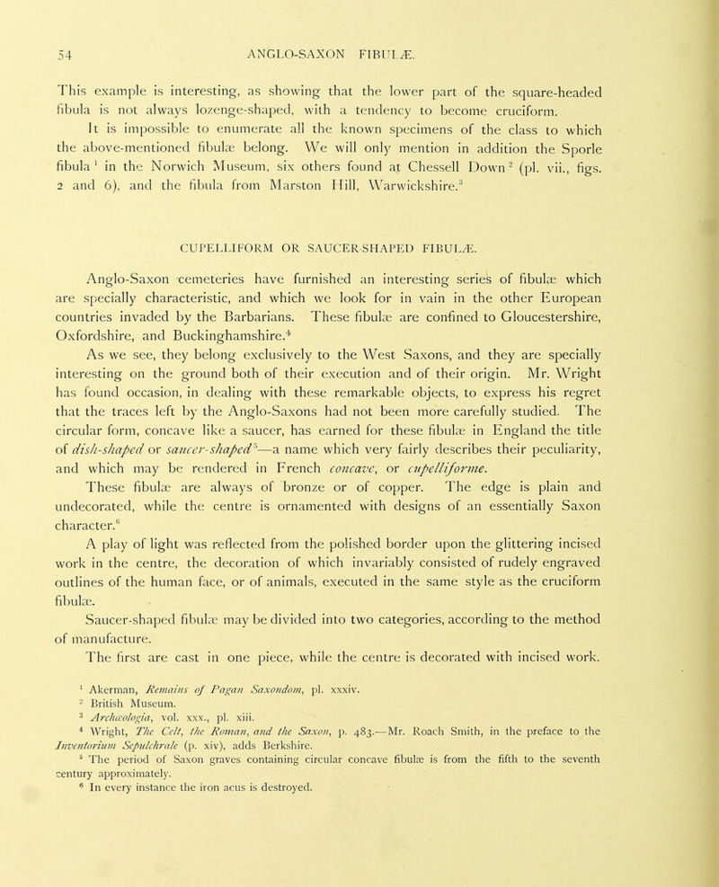 This example is interesting, as showing that the lower part of the square-headed fibula is not always lozenge-shaped, with a tendency to become cruciform. It is impossible to enumerate all the known specimens of the class to which the above-mentioned fibulae belong. We will only mention in addition the Sporle fibula^ in the Norwich Museum, six others found at Chessell Down - (pi. vii., figs. 2 and 6), and the fibula from Marston Hill, Warwickshire.^ CUPELLIFORM OR SAUCER-SHAPED FIBULA. Anglo-Saxon cemeteries have furnished an interesting series of fibulae which are specially characteristic, and which we look for in vain in the other European countries invaded by the Barbarians. These fibulae are confined to Gloucestershire, Oxfordshire, and Buckinghamshire.* As we see, they belong exclusively to the West Saxons, and they are specially interesting on the ground both of their execution and of their origin. Mr. Wright has found occasion, in dealing with these remarkable objects, to express his regret that the traces left by the Anglo-Saxons had not been more carefully studied. The circular form, concave like a saucer, has earned for these fibulae in England the title of dish-shaped ox saucer-shaped'^—a name which very fairly describes their peculiarity, and which may be rendered in French concave, or cupelliforme. These fibulae are always of bronze or of copper. The edge is plain and undecorated, while the centre is ornamented with designs of an essentially Saxon character. A play of light was reflected from the polished border upon the glittering incised work in the centre, the decoration of which invariably consisted of rudely engraved outlines of the human face, or of animals, executed in the same style as the cruciform fibulae. Saucer-shaped fibulae may be divided into two categories, according to the method of manufacture. The first are cast in one piece, while the centre is decorated with incised work. ^ Akerman, Remains of Pagan Saxondom, pi. xxxiv. - British Museum. ^ Archceologia, vol. xxx., pi. xiii. * Wright, The Celt, llie Roman, and the Saxon, p. 483.—Mr. Roach Smith, in the preface to the Jnventorium Sepulchrale (p. xiv), adds Berkshire. ^ The period of Saxon graves containing circular concave fibulfe is from the fifth to the seventh century approximately. ^ In every instance the iron acus is destroyed.