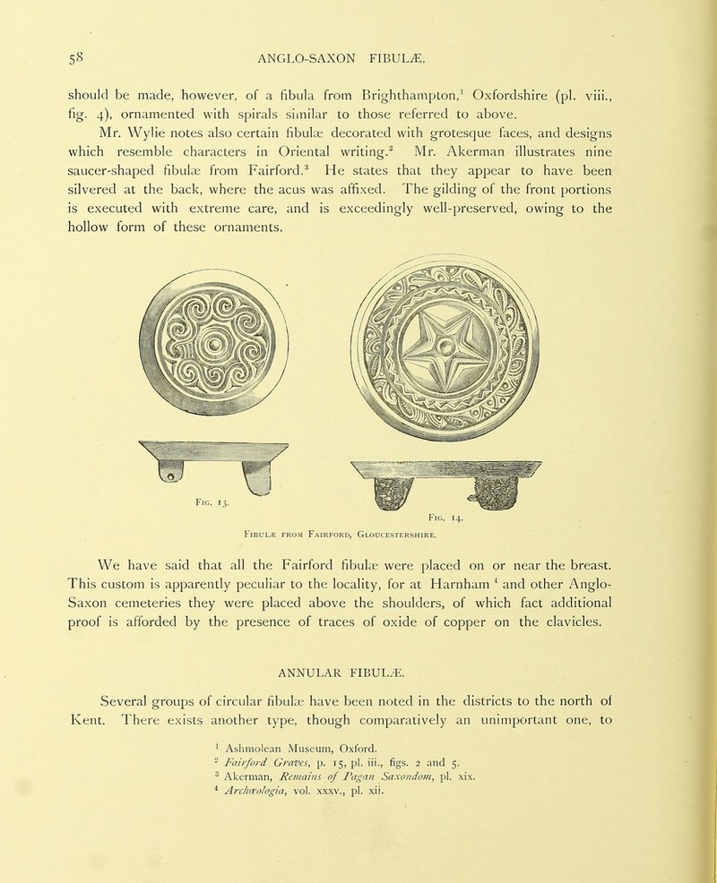 should be made, however, of a fibula from Brlghthampton,^ Oxfordshire (pi. viii., fig. 4), ornamented with spirals similar to those referred to above. Mr. Wylie notes also certain fibula; decorated with grotesque faces, and designs which resemble characters in Oriental writing.^ Mr. Akerman illustrates nine saucer-shaped fibulae from Fairford.^ He states that they appear to have been silvered at the back, where the acus was affixed. The gilding of the front portions is executed with extreme care, and is exceedingly well-preserved, owing to the hollow form of these ornaments. Fig. 14. FiBULyE FROM FaIRFORD, GLOUCESTERSHIRE. We have said that all the Fairford fibulse were placed on or near the breast. This custom is apparently peculiar to the locality, for at Harnham * and other Anglo- Saxon cemeteries they were placed above the shoulders, of which fact additional proof is afforded by the presence of traces of oxide of copper on the clavicles. ANNULAR FIBULA. Several groups of circular fibula; have been noted in the districts to the north of Kent. There exists another type, though comparatively an unimportant one, to 1 Ashmolean Museum, Oxford. ^ Fairford Graves, p. 15, pi. iii., figs. 2 and 5. ^ Akerman, Remains of Pagan Saxondom, pi. xix. * Archceologia, vol. xxxv., pi. xii.
