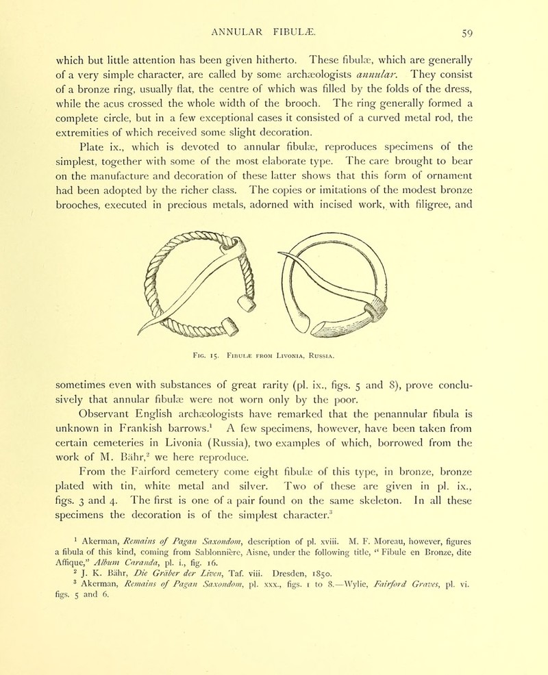 which but Httle attention has been given hitherto. These fibulae, which are generally of a very simple character, are called by some archaeologists annular. They consist of a bronze ring, usually flat, the centre of which was filled by the folds of the dress, while the acus crossed the whole width of the brooch. The ring generally formed a complete circle, but in a few exceptional cases it consisted of a curved metal rod, the extremities of which received some slight decoration. Plate ix., which is devoted to annular fibulae, reproduces specimens of the simplest, together with some of the most elaborate type. The care brought to bear on the manufacture and decoration of these latter shows that this form of ornament had been adopted by the richer class. The copies or imitations of the modest bronze brooches, executed in precious metals, adorned with incised work, with filigree, and Fig. 15. Fibula from Livonia, Russia. sometimes even with substances of great rarity (pi. ix., figs. 5 and 8), prove conclu- sively that annular fibulae were not worn only by the poor. Observant English archaeologists have remarked that the penannular fibula is unknown in Prankish barrows.^ A few specimens, however, have been taken from certain cemeteries in Livonia (Russia), two examples of which, borrowed from the work of M. Bahr,^ we here reproduce. From the Pairford cemetery come eight fibulae of this type, in bronze, bronze plated with tin, white metal and silver. Two of these are given in pi. ix., figs. 3 and 4. The first is one of a pair found on the same skeleton. In all these specimens the decoration is of the simplest character.'^ 1 Akerman, Remains of Pagan Saxondoin, description of pi. xviii. M. Y. Moreau, however, figures a fibula of this kind, coming from Sablonniere, Aisne, under the following title,  Fibule en Bronze, dite Afiique, Album Cnranda, pi. i., fig. 16. ^ J. K. Biihr, Die Griiber der Liven, Taf viii. Dresden, 1850. ^ Akerman, Remains of Pagan Saxondom, pi. xxx., figs, i to 8.—Wylie, Fairford Graves, pi. vi. figs. 5 and 6.