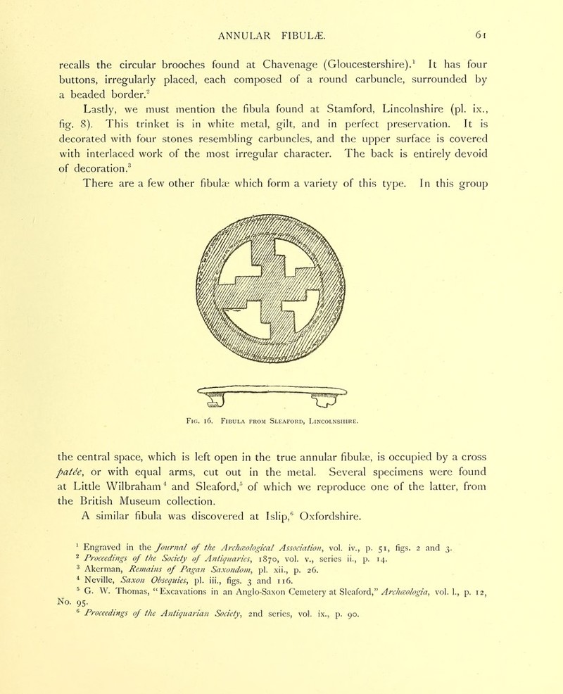 recalls the circular brooches found at Chavenage (Gloucestershire).^ It has four buttons, irregularly placed, each composed of a round carbuncle, surrounded by a beaded border.'^ Lastly, we must mention the fibula found at Stamford, Lincolnshire (pi. ix., fig. 8). This trinket is in white metal, gilt, and in perfect preservation. It is decorated with four stones resembling carbuncles, and the upper surface is covered with interlaced work of the most irregular character. The back is entirely devoid of decoration.^ There are a few other fibulae which form a variety of this type. In this group Fig. i6. Fibula from Sleaford, Lincolnshire. the central space, which is left open in the true annular fibuke, is occupied by a cross pat^e, or with equal arms, cut out in the metal. Several specimens were found at Little Wilbraham * and Sleaford,'' of which we reproduce one of the latter, from the British Museum collection. A similar fibula was discovered at Islip,*' Oxfordshire. ^ Engraved in the Journal of the Archaological Association, vol. iv., p. 51, figs. 2 and 3. 2 Proceedings of the Society of Anticjuaries, 1870, vol. v., series ii., p. 14. ^ Akerman, Remains of Pagan Saxondoni, pi. xii., p. 26. ^ Neville, Saxon Obsequies, pi. iii., figs. 3 and 116. G. W. Thomas, Excavations in an Anglo-Saxon Cemete^xy 'SAcvL^ord., Archccologia, vol. 1., p. 12, No. 95. ^ Proceedings of the Antiquarian Society, 2nd series, vol. ix., p. 90.