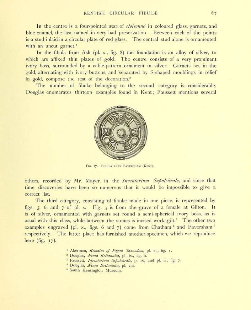 In the centre is a four-pointed star of cloisonne in coloured glass, garnets, and blue enamel, the last named in very bad preservation. Between each of the points is a stud inlaid in a circular plate of red glass. The central stud alone is ornamented with an uncut garnet/ In the fibula from Ash (pi. x., fig. 8) the foundation is an alloy of silver, to which are affixed thin plates of gold. The centre consists of a very prominent ivory boss, surrounded by a cable-pattern ornament in silver. Garnets set in the gold, alternating with ivory buttons, and separated by S-shaped mouldings in relief in gold, compose the rest of the decoration.^ The number of fibuke belonging to the second category is considerable. Douglas enumerates thirteen examples found in Kent; Faussett mentions several Fig. 17. Fibula from Faversham (Kent). Others, recorded by Mr. Mayer, in the Inventoriuni Scpulchrale, and since that time discoveries have been so numerous that it would be impossible to give a correct list. The third category, consisting of fibula; made in one piece, is represented by figs. 3, 6, and 7 of pi. x. Fig. 3 is from the grave of a female at Gilton. It is of silver, ornamented with garnets set round a semi-spherical ivory boss, as is usual with this class, while between the stones is incised work, gilt.^ The other two examples engraved (pi. x., figs. 6 and 7) come from Chatham * and Faversham respectively. The latter place has furnished another specimen, which we reproduce here (fig. 17). 1 Akerman, Remains of Pagan Saxondoni, pi. xi., fig. i. ^ Douglas, Nenia Britannica, pi. ix., fig. 2. ^ Faussett, Inventoriitin Sepulchrah, p. 16, and pi. ii., fig. 7. * Douglas, Nenia Britannica, pi. viii. ^ South Kensington Museum.
