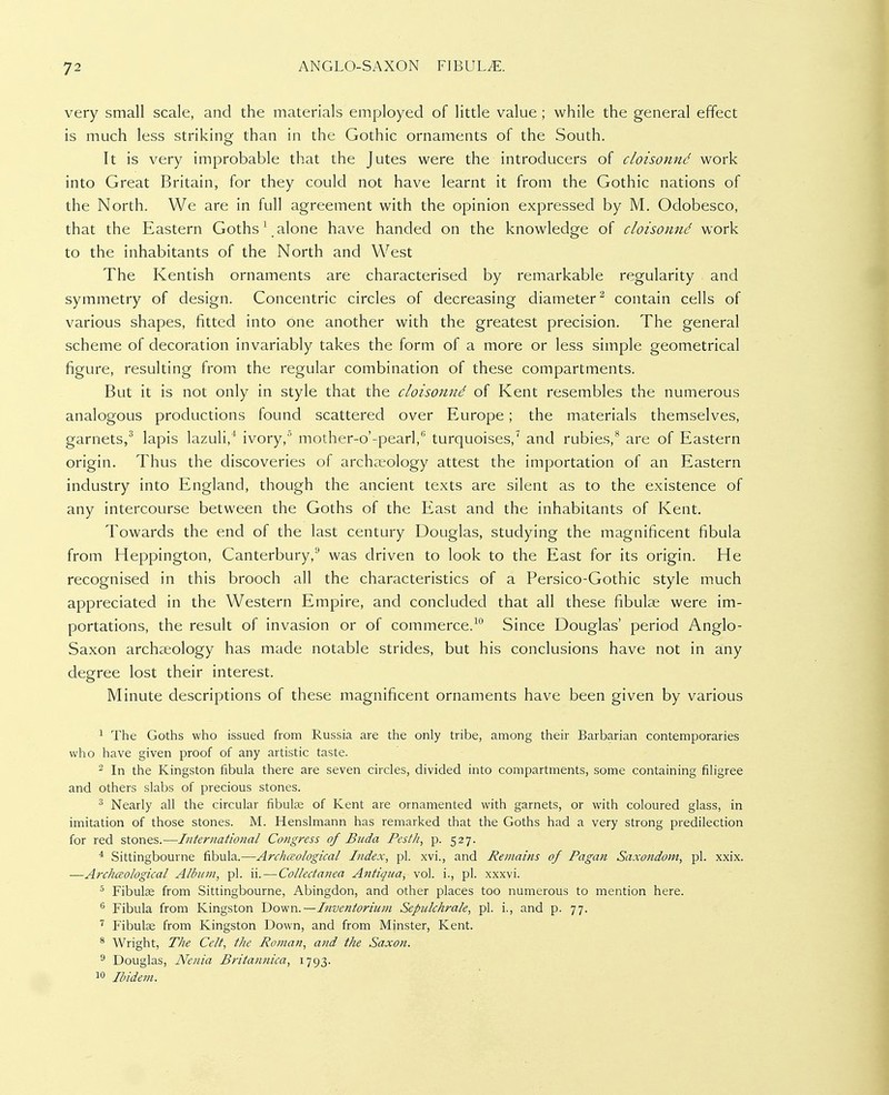very small scale, and the materials employed of little value ; while the general effect is much less striking than in the Gothic ornaments of the South. It is very improbable that the Jutes were the introducers of cioisonnd work into Great Britain, for they could not have learnt it from the Gothic nations of the North. We are in full agreement with the opinion expressed by M. Odobesco, that the Eastern Goths \ alone have handed on the knowledge of cloisonnd work to the inhabitants of the North and West The Kentish ornaments are characterised by remarkable regularity and symmetry of design. Concentric circles of decreasing diameter^ contain cells of various shapes, fitted into one another with the greatest precision. The general scheme of decoration invariably takes the form of a more or less simple geometrical figure, resulting from the regular combination of these compartments. But it is not only in style that the cloisonnd of Kent resembles the numerous analogous productions found scattered over Europe; the materials themselves, garnets/ lapis lazuli,^ ivory,'- mother-o'-pearl, turquoises,^ and rubies,** are of Eastern origin. Thus the discoveries of archaeology attest the importation of an Eastern industry into England, though the ancient texts are silent as to the existence of any intercourse between the Goths of the East and the inhabitants of Kent. Towards the end of the last century Douglas, studying the magnificent fibula from Heppington, Canterbury, was driven to look to the East for its origin. He recognised in this brooch all the characteristics of a Persico-Gothic style much appreciated in the Western Empire, and concluded that all these fibulae were im- portations, the result of invasion or of commerce.Since Douglas' period Anglo- Saxon archaeology has made notable strides, but his conclusions have not in any degree lost their interest. Minute descriptions of these magnificent ornaments have been given by various ^ The Goths who issued from Russia are the only tribe, among their Barbarian contemporaries who have given proof of any artistic taste. ^ In the Kingston fibula there are seven circles, divided into compartments, some containing filigree and others slabs of precious stones. Nearly all the circular fibute of Kent are ornamented with garnets, or with coloured glass, in imitation of those stones. M. Henslmann has remarked that the Goths had a very strong predilection for red stones.-—International Congress of Buda Pesth, p. 527. * Sittingbourne fibula.—Archaological Index, pi. xvi., and Remains of Pagan Saxondom, pi. xxix. —Archceological Album, pi. ii.—Collectanea Antiqiia, vol. i., pi. xxxvi. Fibulae from Sittingbourne, Abingdon, and other places too numerous to mention here. '° Fibula from Kingston Do^Nn.—Inventorium Sepulchrale, pi. i., and p. 77. '' Fibute from Kingston Down, and from Minster, Kent. * Wright, The Celt, the Roman, and the Saxon. ^ Douglas, Nenia Britannica, 1793. 1 Ibidem.