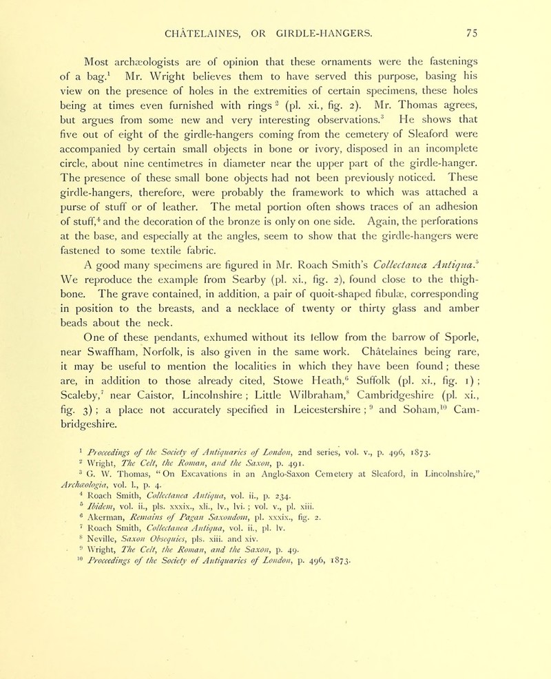 Most archEeologists are of opinion that these ornaments were the fastenings of a bag/ Mr. Wright beHeves them to have served this purpose, basing his view on the presence of holes in the extremities of certain specimens, these holes being at times even furnished with rings ^ (pi. xi., fig. 2). Mr. Thomas agrees, but argues from some new and very interesting observations.^ He shows that five out of eight of the girdle-hangers coming from the cemetery of Sleaford were accompanied by certain small objects in bone or ivory, disposed in an incomplete circle, about nine centimetres in diameter near the upper part of the girdle-hanger. The presence of these small bone objects had not been previously noticed. These girdle-hangers, therefore, were probably the framework to which was attached a purse of stuff or of leather. The metal portion often shows traces of an adhesion of stuff,''' and the decoration of the bronze is only on one side. Again, the perforations at the base, and especially at the angles, seem to show that the girdle-hangers were fastened to some textile fabric. A good many specimens are figured in Mr. Roach Smith's Collectanea Antiqua!' We reproduce the example from Searby (pi. xi., fig. 2), found close to the thigh- bone. The grave contained, in addition, a pair of quoit-shaped fibulas, corresponding in position to the breasts, and a necklace of twenty or thirty glass and amber beads about the neck. One of these pendants, exhumed without its fellow from the barrow of Sporle, near Swaffham, Norfolk, is also given in the same work. Chatelaines being rare, it may be useful to mention the localities in which they have been found ; these are, in addition to those already cited, Stowe Heath,''' Suffolk (pi. xi., fig. i) ; Scaleby,^ near Caistor, Lincolnshire ; Little Wilbraham,- Cambridgeshire (pi. xi., fig. 3) ; a place not accurately specified in Leicestershire ; and Soham,^'^ Cam- bridgeshire. Proceedings of the Society of Antiquaries of London, 2nd series, vol. v., p. 496, 1873. ^ Wright, The Celt, the Roman, and the Saxon, p. 491. ^ G. W. Thomas, On Excavations in an Anglo-Saxon Cemetery at Sleaford, in Lincolnshire, Archceologia, vol. 1., p. 4. * Roach Smith, Collectanea Antiqua, vol. ii., p. 234. ® Ibidem, vol. ii., pis. xxxix., xli., Iv., Ivi. ; vol. v., pi. xiii.  Akerman, Remains of Pagan Saxondom, pi. xxxix., fig. 2. Roach Smith, Collectanea Antiqua, vol. ii., pi. Iv. ^ Neville, Saxon Obsequies, pis. xiii. and xiv. ^ Wright, The Celt, the Roman, and the Saxon, p. 49. Proceedings of the Society of Antiquaries of London, 15. 496, 1873.