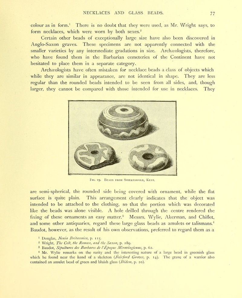 colour as in form.^ There is no doubt that they were used, as Mr. Wright says, to form necklaces, which were worn by both sexes.^ Certain other beads of exceptionally large size have also been discovered in Anglo-Saxon graves. These specimens are not apparently connected with the smaller varieties by any intermediate gradations in size. Archaeologists, therefore, who have found them in the Barbarian cemeteries of the Continent have not hesitated to place them in a separate category. Archaeologists have often mistaken for necklace beads a class of objects which while they are similar in appearance, are not identical in shape. They are less regular than the rounded beads intended to be seen from all sides, and, though larger, they cannot be compared with those intended for use in necklaces. They j II ^1 ' I 'I 11 .II- jl . I II IJ'I.JIl'll 'llmLJ^IIII I. -^.-T ———w«>TU»^M Fig. 19. Beads from Stbertswold, Kent. are semi-spherical, the rounded side being covered with ornament, while the flat surface is quite plain. This arrangement clearly indicates that the object was intended to be attached to the clothing, so that the portion which was decorated like the beads was alone visible. A hole drilled throufrh the centre rendered the fixing of these ornaments an easy matter.'^ Messrs. Wylie, Akerman, and Chiflet, and some other antiquaries, regard these large glass beads as amulets or talismans.* Baudot, however, as the result of his own observations, preferred to regard them as a ^ Douglas, Nenia Briiaunica, p. 115. 2 Wright, The Celt, the Roman, and the Saxon, p. 189. ' Baudot, Sepultures des Barbares de fEpoque Merovingietine, p. 62. ^ Mr. Wylie remarks on the rarity and the interesting nature of a large bead in greenish glass which he found near the hand of a skeleton {Fairford Graves, p. 14). The grave of a warrior also contained an amulet bead of green and bluish glass {Ibidem, p. 20).