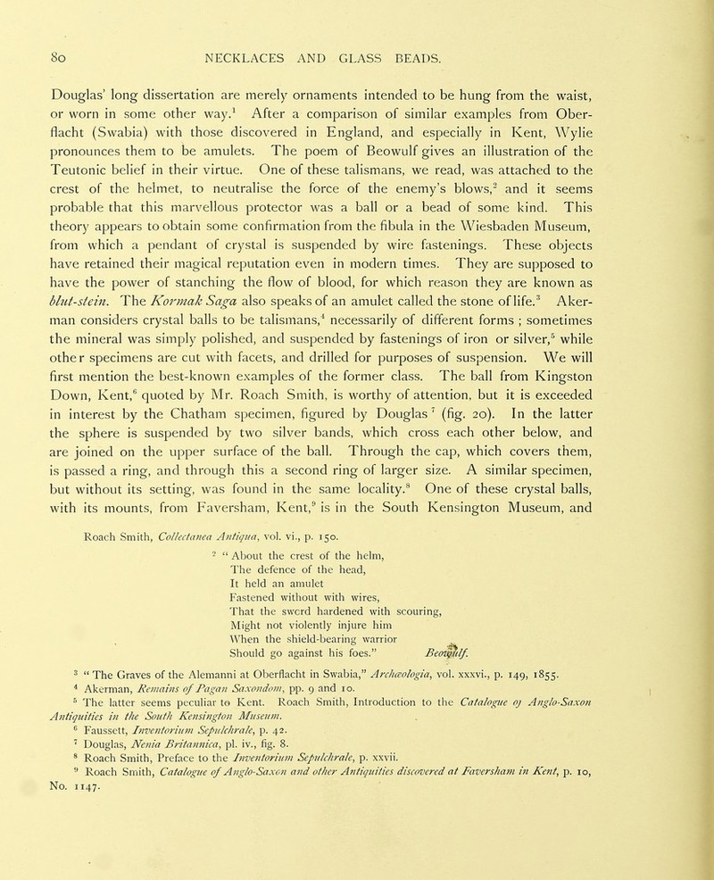 Douglas' long dissertation are merely ornaments intended to be hung from the waist, or worn in some other way/ After a comparison of similar examples from Ober- flacht (Swabia) with those discovered in England, and especially in Kent, Wylie pronounces them to be amulets. The poem of Beowulf gives an illustration of the Teutonic belief in their virtue. One of these talismans, we read, was attached to the crest of the helmet, to neutralise the force of the enemy's blows,^ and it seems probable that this marvellous protector was a ball or a bead of some kind. This theory appears to obtain some confirmation from the fibula in the Wiesbaden Museum, from which a pendant of crystal is suspended by wire fastenings. These objects have retained their magical reputation even in modern times. They are supposed to have the power of stanching the flow of blood, for which reason they are known as blut-siein. The Kormak Saga also speaks of an amulet called the stone of life.Aker- man considers crystal balls to be talismans,* necessarily of different forms ; sometimes the mineral was simply polished, and suspended by fastenings of iron or silver,^ while other specimens are cut with facets, and drilled for purposes of suspension. We will first mention the best-known examples of the former class. The ball from Kingston Down, Kent, quoted by Mr. Roach Smith, is worthy of attention, but it is exceeded in interest by the Chatham specimen, figured by Douglas^ (fig. 20). In the latter the sphere is suspended by two silver bands, which cross each other below, and are joined on the upper surface of the ball. Through the cap, which covers them, is passed a ring, and through this a second ring of larger size. A similar specimen, but without its setting, was found in the same locality.^ One of these crystal balls, with its mounts, from Faversham, Kent,^ is in the South Kensington Museum, and Roach Smith, Coikctatiea Antiqua, vol. vi., p. 150. ^  The Graves of the Alemanni at Oberflacht in Swabia, Archceologia, vol. xxxvi., p. 149, 1855. * Akerman, Remains of Pagan Saxondom, pp. 9 and 10. ^ The latter seems peculiar to Kent. Roach Smith, Introduction to the Catalogue oj Anglo-Saxon Antiquities in the South Kensington Museum. ^ Faussett, Inventorium Sepulchrale, p. 42, ' Douglas, Nenia Brita?inica, pi. iv., fig. 8. ^ Roach Smith, Preface to the Itiventoriuvi Sepulchrale, p. xxvii. Roach Smith, Catalogue of Anglo-Saxo?i and other Antiquities discovered at Faversham in Kent, p. 10, 2  About the crest of the helm, The defence of the head, It held an amulet Fastened without with wires, That the swcrd hardened with scouring. Might not violently injure him When the shield-bearing warrior Should go against his foes. Beo No. 1147.