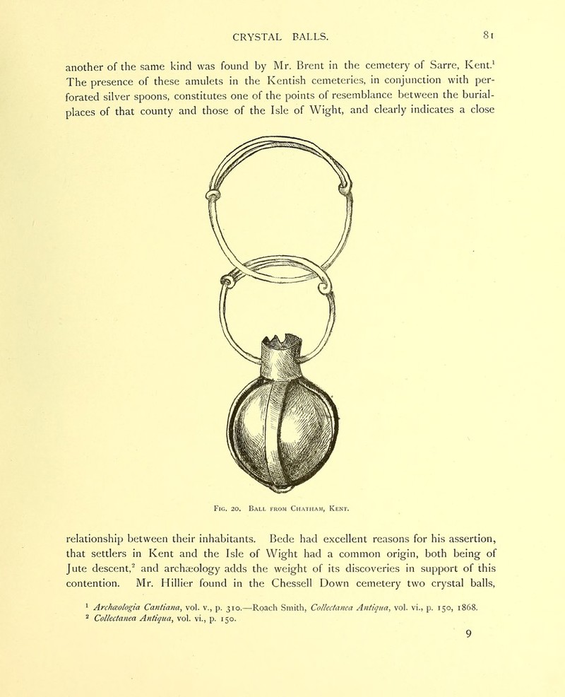 another of the same kind was found by Mr. Brent in the cemetery of Sarre, Kent.^ The presence of these amulets in the Kentish cemeteries, in conjunction with per- forated silver spoons, constitutes one of the points of resemblance between the burial- places of that county and those of the Isle of Wight, and clearly indicates a close Fig. 20. Ball from Chatham, Kent. relationship between their inhabitants. Bede had excellent reasons for his assertion, that settlers in Kent and the Isle of Wight had a common origin, both being of Jute descent,^ and archaeology adds the weight of its discoveries in support of this contention. Mr. Hillier found in the Chessell Down cemetery two crystal balls, 1 ArchcBologia Cantiana, vol. v., p. 310.—Roach Smith, Collectanea Anfiqua, vol. vi., p. 150, 1868. 2 Collectanea Antiqua, vol. vi., p. 150. 9