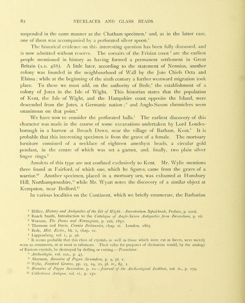 suspended in the same manner as the Chatham specimen,^ and, as in the latter case, one of them was accompanied by a perforated silver spoon.' The historical evidence on this interesting question has been fully discussed, and is now admitted without reserve. The corsairs of the Frisian coast ^ are the earliest people mentioned in history as having formed a permanent settlement in Great Britain (a.d. 488). A little later, according to the statement of Nennius, another colony was founded in the neighbourhood of Wall by the Jute Chiefs Octa and Ebissa ; while at the beginning of the sixth century a further westward migration took place. To these we must add, on the authority of Bede,'' the establishment of a colony of Jutes in the Isle of Wight. This historian states that the population of Kent, the Isle of Wight, and the Hampshire coast opposite the Island, were descended from the Jutes, a Germanic nation ;^ and Anglo-Saxon chroniclers seem unanimous on that point.'' We have now to consider the perforated balls.^ The earliest discovery of this character was made in the course of some excavations undertaken by Lord Londes- borough in a barrow at Breach Down, near the village of Barham, Kent.* It is probable that this interesting specimen is from the grave of a female. The mortuary furniture consisted of a necklace of eighteen amethyst beads, a circular gold pendant, in the centre of which was set a garnet, and, finally, two plain silver finger rings.^ Amulets of this type are not confined exclusively to Kent. Mr. Wylie mentions three found at Fairford, of which one, which he figures, came from the grave of a warrior.-''' Another specimen, placed in a mortuary urn, was exhumed at Hunsbury Hill, Northamptonshire, while Mr. Wyatt notes the discovery of a similar object at Kempston, near Bedford.^ In various localities on the Continent, which we briefly enumerate, the Barbarian Hillier, History and Antiqi/ities of the Isle of Wight.—Itiventorium Sepulchrale^ Preface, p. xxvii. ^ Roach Smith, Introduction to the Catalogue of Anglo-Saxon Antiquities frotn Faversham, p. vii. ^ Worsaae, The Danes and Norzvegians, p. xvii, 1852. * Thurnam and Davis, Crania Britannica, chap. vi. London, 1865. ^ Bede, Hist. Eccles., bk. i., chap. xv. ^ Lappemberg, vol. i., p. 96. ^ It seems probable that this class of crystals, as well as those which were cut in facets, were merely worn as ornaments, or at most as talismans. Their value for purposes of divination would, by the analogy of Eastern crystals, be destroyed by driUing or cutting.—Translator. ^ Archcsologia, vol. xxx., p. 47. ° Akerman, Remains of Pagan Saxondom, p. 9, pi. v. 1° Wylie, Fairford Graves, pp. 15, 19, 20, pi. iv., fig. i. ^1 Remains of Pagan Saxondom, p. 10.—-Journal of the Archceological Institute, vol. ix., p. 179. Collectanea Antiqua, vol. vi., p. 150.