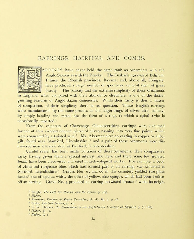EARRINGS, HAIRPINS, AND COMBS. ARRINGS have never held the same rank as ornaments with the Anglo-Saxons as with the Franks. The Barbarian graves of Belgium, France, the Rhenish provinces, Bavaria, and, above all, Hungary, have produced a large number of specimens, some of them of great beauty. The scarcity and the extreme simplicity of these ornaments in England, when compared with their abundance elsewhere, is one of the distin- guishing features of Anglo-Saxon cemeteries. While their rarity is thus a matter of comparison, of their simplicity there is no question. These English earrings were manufactured by the same process as the finger rings of silver wire, namely, by simply bending the metal into the form of a ring, to which a spiral twist is occasionally imparted.^ From the cemetery of Chavenage, Gloucestershire, earrings were exhumed formed of thin crescent-shaped plates of silver, running into very fine points, which were connected by a twisted wire.^ Mr. Akerman cites an earring in copper or alloy, gilt, found near Stamford, Lincolnshire ; ^ and a pair of these ornaments were dis- covered near a female skull at Fairford, Gloucestershire. Careful search has been made for traces of these ornaments, their comparative rarity having given them a special interest, and here and there some few isolated beads have been discovered, and cited in archaeological works. For example, a bead of white and turquoise blue, which had formed part of an earring, was exhumed at Sleaford, Lincolnshire.'' Graves Nos. 65 and 66 in this cemetery yielded two glass beads,'' one of opaque white, the other of yellow, also opaque, which had been broken off an earring. Grave No. 4 produced an earring in twisted bronze ;^ while its neigh- ^ Wright, The Celt, the Roman, and the Saxon, p. 485. 2 Ibidem. ^ Akerman, Remains of Pagan Saxondom, pi. xii., fig. 3, p. 26. ^ Wylie, Fairford Graves, p. 14. G. W. Thomas, On Excavations in an Anglo-Saxon Cemetery at Sleaford, p. 7, 1887. ® Ibidem, p. 10. ' Ibidem, p. 7.