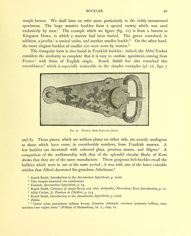 simple bronze. We shall later on refer more particularly to the richly ornamented specimens. The large massive buckles form a special variety which was used exclusively by men.^ The example which we figure (fig. 21) is from a barrow at Kingston Down, in which a warrior had been buried. The grave contained, in addition, a javelin, a conical umbo, and another smaller buckle.^ On the other hand, the more elegant buckles of smaller size were worn by women.* The triangular form is also found in Prankish buckles ; indeed, the Abbe Cochet considers the similarity so complete that it is easy to confuse specimens coming from France ° with those of English origin. Roach Smith has also remarked this resemblance,'' which is especially noticeable in the simpler examples (pi. xii., figs. 7 Fig. 21. Buckle from Kingston Down. and 8). These pieces, which are without plates on either side, are exactly analogous to those which have come, in considerable numbers, from Prankish sources. A few buckles are decorated with coloured glass, precious stones, and filigree.''' A comparison of the workmanship with that of the splendid circular fibulae of Kent shows that they are of the same manufacture. These gorgeous belt-buckles recall the baldrics which were in use at the same period ; it was with one of the latter valuable articles that Alfred decorated his grandson Athelstane.^ ^ Roach Smith, Introduction to the Inventorium Sepulchrale, p. xxviii. 2 This weapon measured 120 centimetres. ^ Faussett, Inventorium Sepulchrale, p. 63. 4 Roach Smith, Catalogue of Anglo-Saxon and other Antiquities, Faversham, Kent, Introduction, p. xv. ^ Abbe Cochet, Le Tombeau de Childeric, p. 273. 6 Roach Smith, Introduction to the Inventorium Sepulchrale, p. xxviii. Ibidem. ^  Quem etiam praemature miHtem fecerat, donatum chlamyde coccinea, gemmato baltheo, ense saxonico cum vagina aurea  (William of Malmesbury, bk. ii., chap. 6).