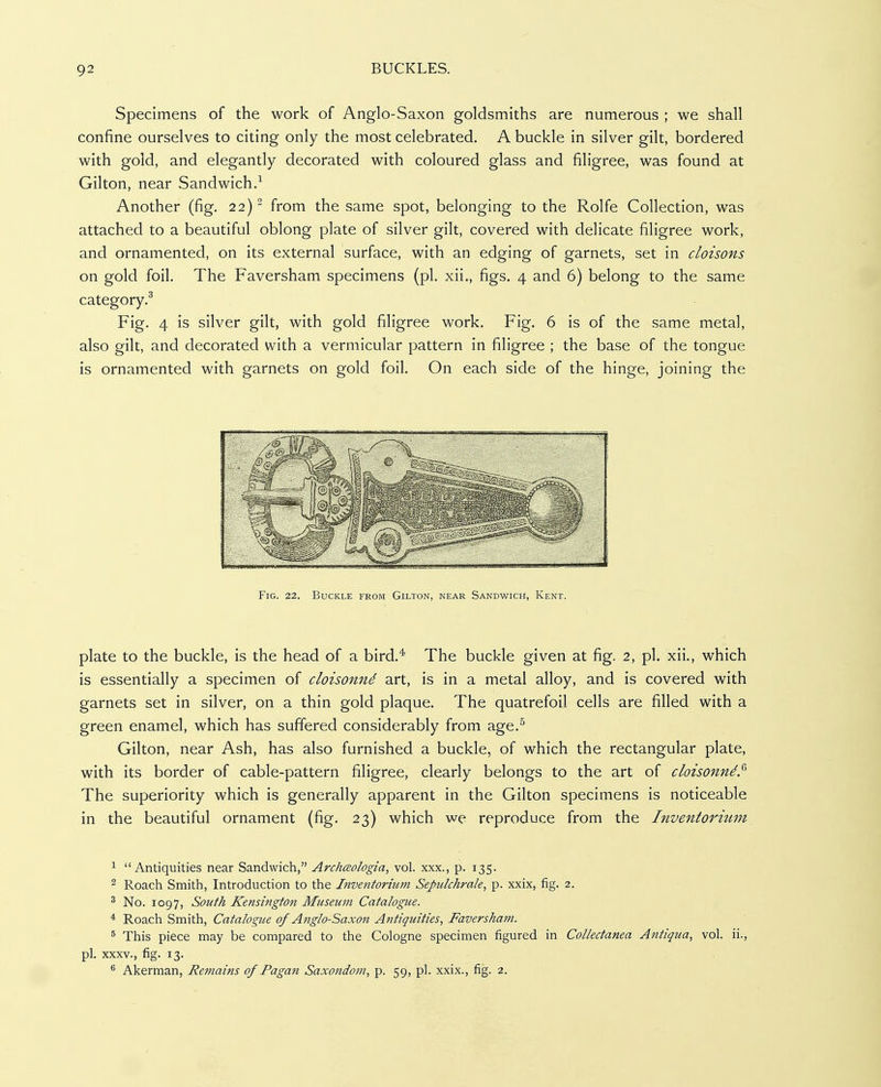 Specimens of the work of Anglo-Saxon goldsmiths are numerous ; we shall confine ourselves to citing only the most celebrated, A buckle in silver gilt, bordered with gold, and elegantly decorated with coloured glass and filigree, was found at Gilton, near Sandwich.-^ Another (fig. 22) from the same spot, belonging to the Rolfe Collection, was attached to a beautiful oblong plate of silver gilt, covered with delicate filigree work, and ornamented, on its external surface, with an edging of garnets, set in cloisons on gold foil. The Faversham specimens (pi. xii., figs, 4 and 6) belong to the same category.^ Fig. 4 is silver gilt, with gold filigree work. Fig, 6 is of the same metal, also gilt, and decorated with a vermicular pattern in filigree ; the base of the tongue is ornamented with garnets on gold foil. On each side of the hinge, joining the Fig. 22. Buckle from Gilton, near Sandwich, Kent. plate to the buckle, is the head of a bird,* The buckle given at fig. 2, pi. xii., which is essentially a specimen of cloisonnd art, is in a metal alloy, and is covered with garnets set in silver, on a thin gold plaque. The quatrefoil cells are filled with a green enamel, which has suffered considerably from age.^ Gilton, near Ash, has also furnished a buckle, of which the rectangular plate, with its border of cable-pattern filigree, clearly belongs to the art of cloisonnd.^ The superiority which is generally apparent in the Gilton specimens is noticeable in the beautiful ornament (fig. 23) which we reproduce from the Inventorium ^ Antiquities near Sandwich, ArchcBologia, vol. xxx., p. 135. 2 Roach Smith, Introduction to the Inventorium Sepiilchrale, p. xxix, fig. 2. ^ No. 1097, South Kensington Museum Catalogue. * Roach Smith, Catalogue of Anglo-Saxoji Antiquities, Faversham. ^ This piece may be compared to the Cologne specimen figured in Collectanea Antiqua, vol. ii., pi. XXXV., fig. 13. ^ Akerman, Refnains of Pagan Saxondom, p. 59, pi. xxix., fig. 2.