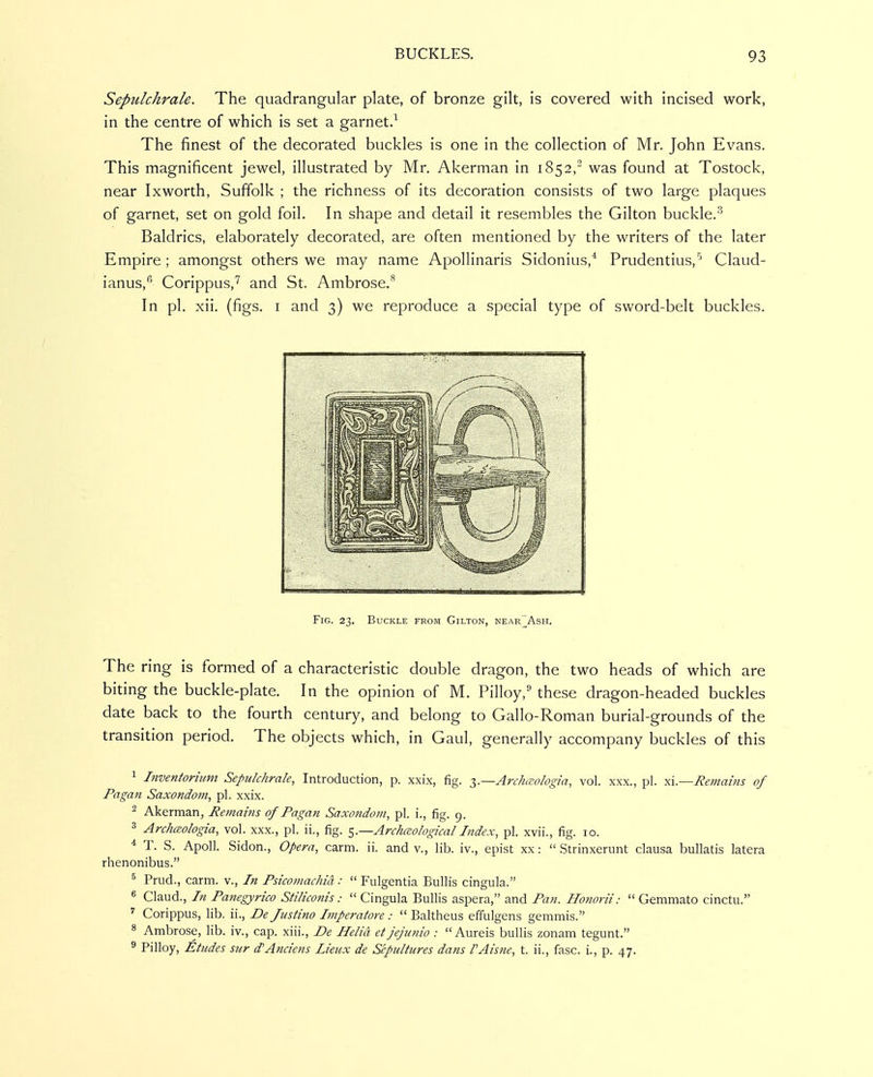 Sepulchrale. The quadrangular plate, of bronze gilt, is covered with incised work, in the centre of which is set a garnet.^ The finest of the decorated buckles is one in the collection of Mr. John Evans. This magnificent jewel, illustrated by Mr. Akerman in 1852, was found at Tostock, near Ixworth, Suffolk ; the richness of its decoration consists of two large plaques of garnet, set on gold foil. In shape and detail it resembles the Gilton buckle.'^ Baldrics, elaborately decorated, are often mentioned by the writers of the later Empire; amongst others we may name Apollinaris Sidonius,* Prudentius,'' Claud- ianus,^' Corippus,^ and St. Ambrose.'^ In pi. xii. (figs. I and 3) we reproduce a special type of sword-belt buckles. Fig. 23. Buckle from Gilton, near_Ash. The ring is formed of a characteristic double dragon, the two heads of which are biting the buckle-plate. In the opinion of M. Pilloy, these dragon-headed buckles date back to the fourth century, and belong to Gallo-Roman burial-grounds of the transition period. The objects which, in Gaul, generally accompany buckles of this 1 Inventorhim Sepulchrale, Introduction, p. xxix, fig. T,.—Arch(Eologia, vol. xxx., pi. xl—Remains of Pagan Saxondom, pi. xxix. ^ Akerman, Remains of Pagan Saxondom, pi. i., fig. 9. 3 Archceologia, vol. xxx., pi. ii., fig. ^.—Archaological Index, pi. xvii., fig. 10. * T. S. Apoll. Sidon., Opera, carm. ii. and v., lib. iv., epist xx:  Strinxerunt clausa bullatis latera rhenonibus. ^ Prud., carm. v., In Psicomachict:  Fulgentia Bullis cingula. « Claud., In Panegyrico Stiliconis:  Cingula Bullis aspera, and Pan. Honorii:  Gemmato cinctu. Corippus, lib. ii., De Jiistino Imperatore :  Baltheus effulgens gemmis. 8 Ambrose, lib. iv., cap. xiii., De Helta et jejunio : Aureis bullis zonam tegunt. ^ Pilloy, Etudes sur d'Anciens Lienx de Sepultures dans I'Aisne, t. ii., fasc. i., p. 47.