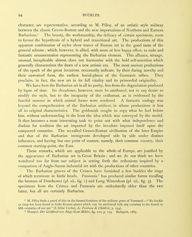 character, are representative, according to M. Pilloy, of an artistic style midway between the classic Grseco-Roman and the new importations of Northern and Eastern Barbarians.^ The beauty, the workmanship, the delicacy of certain specimens, seem to favour the hypothesis of a hybrid and transitional art. The productions of this apparent combination of styles show traces of Roman art in the good taste of the general scheme ; which, however, is allied, with more or less happy effect, to rude and fantastic ornamentation representing the Barbarian element. This alliance, strange, unusual, inexplicable almost, does not harmonise with the bold self-assertion which generally characterises the dawn of a new artistic era. The most ancient productions of the epoch of the great invasions necessarily indicate, by their daring novelty and their unwonted form, the earliest burial-places of the Germanic tribes. They proclaim, in fact, the new art in its full vitality and its primordial originality. We have here the Barbarian art in all its purity, free from the degradation produced by lapse of time. Its decadence, however, must be attributed, not to any desire to modify the style, but to the incapacity of the craftsman, as is evidenced by the fanciful manner in which animal forms were rendered. A fantastic zoology was beyond the comprehension of the Barbarian artificer, in whose productions it lost all its original characteristics. The goldsmith sought to copy what he had before him, without understanding in the least the idea which was conveyed by the model. It thus becomes a most interesting task to point out with what independence and disdain for tradition the art imported by the invaders imposed itself upon the conquered countries. The so-called Grseco-Roman civilisation of the later Empire and that of the Barbarian immigrants developed side by side under distinct influences, and having but one point of contact, namely, their common country, their common starting-point, the East. These remarks, which are applicable to the whole of Europe, are justified by the appearance of Barbarian art in Great Britain ; and we do not think we have wandered too far from our subject in setting forth the reflections inspired by a comparison of Anglo-Saxon industrial art with the productions of other countries. The Barbarian graves of the Crimea have furnished a few buckles the rings of which terminate in birds' heads. Pannonia has produced similar forms recalling the bronzes of Dorchester (pi. xii., fig. i) and Long Wittenham (pi. xii., fig. 3). The specimens from the Crimea and Pannonia are undoubtedly older than the two latter, but all are certainly Barbarian. 1 M. Pilloy finds a proof of this in the funeral furniture of the military grave of Vermand.— No buckle or clasp has been found in Gallo-Roman graves which can be attributed with any certainty to the fourth or fifth centuries of our era (L'Abbe Cochet, Le Tombcaii de Childeric, p. 234). 2 Hampel, Der Goldfund von Nagy-Szent-Miklos, fig. 120, p. 179. Budapest, 1885.