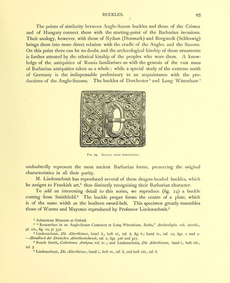 The points of similarity between Anglo-Saxon buckles and those of the Crimea and of Hungary connect them with the starting-point of the Barbarian invasions. Their analogy, however, with those of Nydam (Denmark) and Borgstedt (Schleswig) brings them into more direct relation with the cradle of the Angles and the Saxons. On this point there can be no doubt, and the archaeological kinship of these ornaments is further attested by the ethnical kinship of the peoples who wore them. A know- ledge of the antiquities of Russia familiarises us with the genesis of the vast mass of Barbarian antiquities taken as a whole ; while a special study of the extreme north of Germany is the indispensable preliminary to an acquaintance with the pro- ductions of the Anglo-Saxons. The buckles of Dorchester^ and Long Wittenham ' Fig. 24. Buckle from Smithfield. undoubtedly represent the most ancient Barbarian forms, preserving the original characteristics in all their purity. M. Lindenschmit has reproduced several of these dragon-headed buckles, which he assigns to Prankish art,'^ thus distinctly recognising their Barbarian character. To add an interesting detail to this series, we reproduce (fig. 24) a buckle coming from Smithfield.^ The buckle proper forms the centre of a plate, which is of the same width as the leathern sword-belt. This specimen greatly resembles those of Worms and Mayence reproduced by Professor Lindenschmit.^ ^ Ashmolean Museum at Oxford. ^  Researches in an Anglo-Saxon Cemetery at Long Wittenham, Berks, Archceologia, vol. xxxviii., pi. xix., fig. 10, p: 332. ^Lindenschmit, Die Alterthiimer, band ii., heft vi., taf. 6, fig. 6; band iv., taf. 12, figs, i and 2. —Handbuch der Deutschen Alterthumskunde, taf. 2, figs. 326 and 327. * Roach Smith, Collectanea Antiqua, vol. iv.; and Lindenschmit, Die Alterthiimer, band i., heft viii., taf. 7. ^ Lindenschmit, Die Alterthiimer, band i., heft vi., taf. 8, and heft viii., taf. 8.