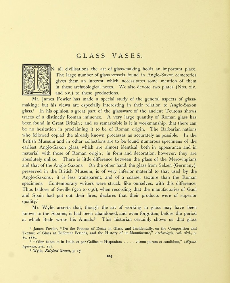 GLASS VASES. N all civilisations the art of glass-making holds an important place. The large number of glass vessels found in Anglo-Saxon cemeteries gives them an interest which necessitates some mention of them in these archaeological notes. We also devote two plates (Nos. xiv. and XV,) to these productions, Mr. James Fowler has made a special study of the general aspects of glass- making ; but his views are especially interesting in their relation to Anglo-Saxon glass.^ In his opinion, a great part of the glassware of the ancient Teutons shows traces of a distinctly Roman influence, A very large quantity of Roman glass has been found in Great Britain ; and so remarkable is it in workmanship, that there can be no hesitation in proclaiming it to be of Roman origin. The Barbarian nations who followed copied the already known processes as accurately as possible. In the British Museum and in other collections are to be found numerous specimens of the earliest Anglo-Saxon glass, which are almost identical, both in appearance and in material, with those of Roman origin ; in form and decoration, however, they are absolutely unlike. There is little difference between the glass of the Merovingians and that of the Anglo-Saxons. On the other hand, the glass from Selzen (Germany), preserved in the British Museum, is of very inferior material to that used by the Anglo-Saxons; it is less transparent, and of a coarser texture than the Roman specimens. Contemporary writers were struck, like ourselves, with this difference. Thus Isidore of Seville (570 to 636), when recording that the manufactories of Gaul and Spain had put out their fires, declares that their products were of superior quality.^ Mr, Wylie asserts that, though the art of working in glass may have been known to the Saxons, it had been abandoned, and even forgotten, before the period at which Bede wrote his Annals,^ This historian certainly shows us that glass ^ James Fowler, On the Process of Decay in Glass, and Incidentally, on the Composition and Texture of Glass at Different Periods, and the History of its Manufacture, Archceologia, vol. xlvi., p, 89, 1880. 2 Olim fiebat et in Italia et per Gallias et Hispaniam .... vitrum purum et candidum, {Etymo- logiarum, xvi., 15). ^ Wylie, Fairford Graves, p. 17.