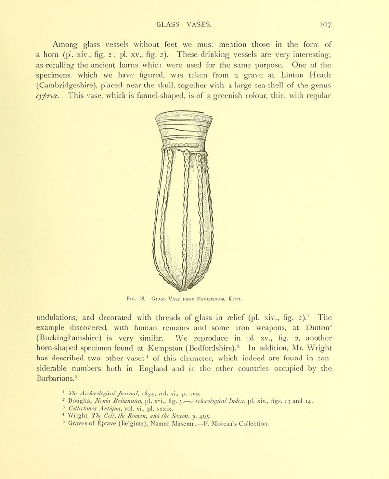 Among glass vessels without feet we must mention those in the form of a horn (pi. xiv., fig. 2 ; pi. xv., fig. 2). These drinking vessels are very interesting, as recalling the ancient horns which were used for the same purpose. One of the specimens, which we have figured, was taken from a grave at Linton Heath (Cambridgeshire), placed near the skull, together ^vith a large sea-shell of the genus cyprea. This vase, which is funnel-shaped, is of a greenish colour, thin, with regular Fig. 28. Glass Vase from Faversham, Kent. undulations, and decorated with threads of glass in relief (pi. xiv., fig. 2).^ The example discovered, with human remains and some iron weapons, at Dinton^ (Buckinghamshire) is very similar. We reproduce in pi. xv., fig. 2, another horn-shaped specimen found at Kempston (Bedfordshire).^ In addition, Mr. Wright has described two other vases* of this character, which indeed are found in con- siderable numbers both in England and in the other countries occupied by the Barbarians.' ^ The Archixological Journal, 1854, vol. xi., p. log. ^ Douglas, Nenia Briiannica, pi. xvi., fig. 5.—Arcliaological Index, pi. xiv., figs. 13 and 14. ^ Collectanea Antiqua, vol. vi., pi. xxxix. * Wright, The Celt, the Roman, aiid the Saxon, p. 495. Graves of Eprave (Belgium), Namur Museum,—F. ]\Ioreau's Collection.