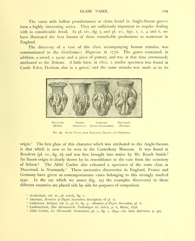 The vases with hollow protuberances or claws found in Anglo-Saxon graves form a highly interesting series. They are sufficiently important to require dealing with in considerable detail. In pi. xiv., fig. 5, and pi. xv., figs, i, 2, 4 and 6, we have illustrated the best known of these remarkable productions so numerous in England. The discovery of a vase of this class, accompanying human remains, was communicated to the Gentleman s Magazine in 1776. The grave contained, in addition, a sword, a spear, and a piece of pottery, and was at that time erroneously attributed to the Britons. A little later, in 1802, a similar specimen was found at Castle Eden, Durham, also in a grave,^ and the same mistake was made as to its Rfxulver Selzen Fairford Douvrend (Kent). (Germany). (Gloucestershire). (France). Fig. 29. Glass V^asls from England, France and Germany. origin. The first glass of this character which was attributed to the Anglo-Saxons is that which is now to be seen in the Canterbury Museum. It was found at Reculver (pi. xv., fig. 6), and was first brought into notice by Mr. Roach Smith. Its Saxon origin is clearly shown by its resemblance to the vase from the cemetery of Selzen.* The Abbe Cochet also exhumed a specimen of the same class at Douvrend, in Normandy.' These successive discoveries in England, France and Germany have given us contemporaneous vases belonging to this strongly marked type. In the cut which we annex (fig. 29) the examples discovered in these different countries are placed side by side for purposes of comparison. 1 Archaologia, vol. xv., pi. xxxvii., fig. t. ^ Akerman, Remains of Pagan Saxotidoiii, description of pi. xi. Collectanea Antiqita, vol. ii., pi. li., fig. 3.—Retnains of Pagan Saxondom, pi. ii. Lindenschmit, Das Germanisclie Todtenlager bei Selzeti, p. 6, Mainz, 1848. ^ Abbe Cochet, La Normandie Soiiterraiiie, pi. x., fig. i, 1854.—La Seine Infirieiire, p. 307.