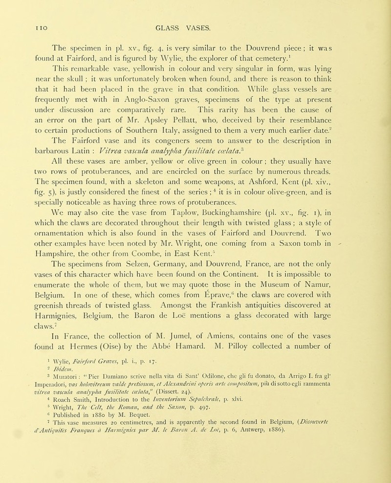 The specimen in pi. xv., fig. 4, is very similar to the Douvrend piece; it was found at Fairford, and is figured by Wylie, the explorer of that cemetery.^ This remarkable vase, yellowish in colour and very singular in form, was lying near the skull ; it was unfortunately broken when found, and there is reason to think that it had been placed in the grave in that condition. While glass vessels are frequently met with in Anglo-Saxon graves, specimens of the type at present under discussion are comparatively rare. This rarity has been the cause of an error on the part of Mr. Apsley Pellatt, who, deceived by their resemblance to certain productions of Southern Italy, assigned to them a very much earlier date. The Fairford vase and its congeners seem to answer to the description in barbarous Latin : Vitrea vascula analypha fiisilitate coelata:' All these vases are amber, yellow or olive-green in colour; they usually have two rows of protuberances, and are encircled on the surface by numerous threads. The specimen found, with a skeleton and some weapons, at Ashford, Kent (pi. xiv., fig. 5), is justly considered the finest of the series ; * it is in colour olive-green, and is specially noticeable as having three rows of protuberances. We may also cite the vase from Taplow, Buckinghamshire (pi. xv., fig. i), in which the claws are decorated throughout their length with twisted glass ; a style of ornamentation which is also found in the vases of Fairford and Douvrend. Two other examples have been noted by Mr. Wright, one coming from a Saxon tomb in - Hampshire, the other from Coombe, in East Kent.^ The specimens from Selzen, Germany, and Douvrend, France, are not the only vases of this character which have been found on the Continent. It is impossible to enumerate the whole of them, but we may quote those in the Museum of Namur, Belgium. In one of these, which comes from Eprave,'' the claws are covered with greenish threads of twisted glass. Amongst the Frankish antiquities discovered at Harmignies, Belgium, the Baron de Loe mentions a glass decorated with large claws. In France, the collection of M. Jumel, of Amiens, contains one of the vases found at Hermes (Oise) by the Abbe Hamard. M. Pilloy collected a number of 1 Wylie, Fairford Graves, pi. i., p. 17. ^ Ihidew. 3 Aluratori :  Pier Damiano scrive nella vita di Sant' Odilone, che gli fu donato, da Arrigo I. fra gP Imperadori, vas holovitreum valde pretiosum, et Alexandrini operis arte composition, piu di sotto egli rammenta vitrea vascida analypha fusilitate ccclata, (Dissert. 24). * Roach Smith, Introduction to the Inventoriiim Sepiilchrak, p. xlvi. ^ Wright, The Celt, the Roman, and the Saxon, p. 497. ^ Published in 1880 by M. Bequet. This vase measures 20 centimetres, and is apparently the second found in Belgium, {Deconverte d'Atitiquitcs Franques a Harmignies par M. le Baron A. de Loc, p. 6, Antwerp, 1886).