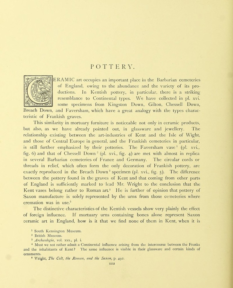 POTTERY. ERAMIC art occupies an important place in the Barbarian cemeteries of England, owing to the abundance and the variety of its pro- ductions. In Kentish pottery, in particular, there is a striking resemblance to Continental types. We have collected in pi. xvi. some specimens from Kingston Down, Gilton, Chessell Down, Breach Down, and Faversham, which have a great analogy with the types charac- teristic of Frankish graves. This similarity in mortuary furniture is noticeable not only in ceramic products, but also, as we have already pointed out, in glassware and jewellery. The relationship existing between the art-industries of Kent and the Isle of Wight, and those of Central Europe in general, and the Frankish cemeteries in particular, is still further emphasized by their potteries. The Faversham vase ^ (pi. xvi., fig. 6) and that of Chessell Down  (pi. xvi., fig. 4) are met with almost in replica in several Barbarian cemeteries of France and Germany. The circular cords or threads in relief, which often form the only decoration of Frankish pottery, are exactly reproduced in the Breach Down^ specimen (pi. xvi., fig. 5). The difference between the pottery found in the graves of Kent and that coming from other parts of England is sufficiently marked to lead Mr. Wright to the conclusion that the Kent vases belong rather to Roman art.^' He is further of opinion that pottery of Saxon manufacture is solely represented by the urns from those cemeteries where cremation was in use,^ The distinctive characteristics of the Kentish vessels show very plainly the effect of foreign influence. If mortuary urns containing bones alone represent Saxon ceramic art in England, how is it that we find none of them in Kent, when it is ^ South Kensington Museum. 2 British Museum. ^ Archaologia, vol. xxx., pi. i. * Must we not rather admit a Continental influence arising from the intercourse between the Franks and the inhabitants of Kent ? The same influence is visible in their glassware and certain kinds of ornaments. ' Wright, The Celt, the Roman, and the Saxon, p. 492.