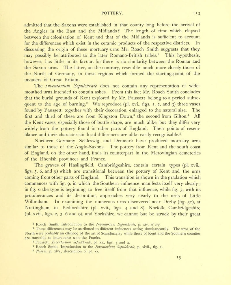 admitted that the Saxons were estabhshed in that county long before the arrival of the Angles in the East and the Midlands ? The length of time which elapsed between the colonisation of Kent and that of the Midlands is sufficient to account for the differences which exist in the ceramic products of the respective districts. In discussing the origin of these mortuary urns Mr. Roach Smith suggests that they may possibly be attributed to the later Romano-British tribes.This hypothesis, however, has little in its favour, for there is no similarity between the Roman and the Saxon urns. The latter, on the contrary, resemble much more closely those of the North of Germany, in those regions which formed the starting-point of the invaders of Great Britain. The Inventoviuui Sepiilc/irale does not contain any representation of wide- mouthed urns intended to contain ashes. From this fact Mr. Roach Smith concludes that the burial grounds of Kent explored by Mr. Faussett belong to a period subse- quent to the age of burning, We reproduce (pi. xvi., figs, i, 2, and 3) three vases found by Faussett, together with their decoration, enlarged to the natural size. The first and third of these are from Kingston Down,^ the second from Gilton.'^ All the Kent vases, especially those of bottle shape, are much alike, but they differ very widely from the pottery found in other parts of England. Their points of resem- blance and their characteristic local differences are alike easily recognisable. Northern Germany, Schleswig, and Denmark have produced mortuary urns similar to those of the Anglo-Saxons. The pottery from Kent and the south coast of England, on the other hand, finds its counterpart in the Merovingian cemeteries of the Rhenish provinces and France. The graves of Haslingfield, Cambridgeshire, contain certain types (pi. xvii., figs. 3, 6, and 9) which are transitional between the pottery of Kent and the urns coming from other parts of England. This transition is shown in the gradation which commences with fig. 9, in which the Southern influence manifests itself very clearly ; in fig. 6 the type is beginning to free itself from that influence, while fig. 3, with its protuberances and its decoration, approaches very nearly to the urns of Little Wilbraham. In examining the numerous urns discovered near Derby (fig. 30), at Nottingham, in Bedfordshire (pi. xvii., figs. 4 and 8), Norfolk, Cambridgeshire (pi. xvii., figs. 2, 3, 6 and 9), and Yorkshire, we cannot but be struck by their great ^ Roach Smith, Introduction to the Iiivenforiwn Sepitlchrale, p. xiv. et seq. 2 These differences may be attributed to different influences acting simultaneously. The urns of the North were probably an offshoot of the art of Scandinavia; while those of Kent and the Southern counties are traceable to intercourse with the Franks. * Faussett, Inventoriitm Sepulchrale, pi. xx., figs. 3 and 4. * Roach Smith, Introduction to the Inventorium Sepulchrale, p. xlvii., fig. i. ^ Ibidem, p. xlvi., description of pi. xx. T5