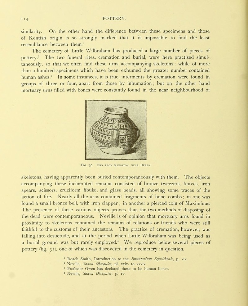 1T4 similarity. On the other hand the difference between these specimens and those of Kentish origin is so strongly marked that it is impossible to find the least resemblance between them.^ The cemetery of Little Wilbraham has produced a large number of pieces of pottery.^ The two funeral rites, cremation and burial, were here practised simul- taneously, so that we often find these urns accompanying skeletons ; while of more than a hundred specimens which have been exhumed the greater number contained human ashes.^ In some instances, it is true, interments by cremation were found in groups of three or four, apart from those by inhumation ; but on the other hand mortuary urns filled with bones were constantly found in the near neighbourhood of Fig. 30. Urn from Kingston, near Derby. skeletons, having apparently been buried contemporaneously with them. The objects accompanying these incinerated remains consisted of bronze tweezers, knives, iron spears, scissors, cruciform fibulae, and glass beads, all showing some traces of the action of fire. Nearly all the urns contained fragments of bone combs ; in one was found a small bronze bell, with iron clapper ; in another a pierced coin of Maximinus. The presence of these various objects proves that the two methods of disposing of the dead were contemporaneous. Neville is of opinion that mortuary urns found in proximity to skeletons contained the remains of relations or friends who were still faithful to the customs of their ancestors. The practice of cremation, however, was falling into desuetude, and at the period when Little Wilbraham was being used as a burial ground was but rarely employed.* We reproduce below several pieces of pottery (fig. 31), one of which was discovered in the cemetery in question. ^ Roach Smith, Introduction to the Inventorium Sepulchrale, p. xiv. 2 Neville, Saxon Obsequies, pi. xxiv. to xxxiv. ^ Professor Owen has declared these to be human bones.