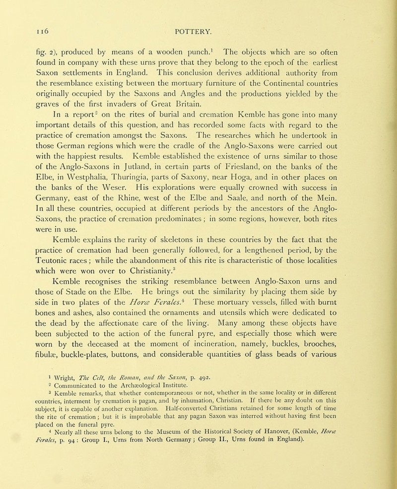 fig. 2), produced by means of a wooden punch.^ The objects which are so often found in company with these urns prove that they belong to the epoch of the earHest Saxon settlements in England. This conclusion derives additional authority from the resemblance existing between the mortuary furniture of the Continental countries originally occupied by the Saxons and Angles and the productions yielded by the graves of the first invaders of Great Britain. In a report^ on the rites of burial and cremation Kemble has gone into many important details of this question, and has recorded some facts with regard to the practice of cremation amongst the Saxons. The researches which he undertook in those German regions which were the cradle of the Anglo-Saxons were carried out with the happiest results. Kemble established the existence of urns similar to those of the Anglo-Saxons in Jutland, in certain parts of Friesland, on the banks of the Elbe, in Westphalia, Thuringia, parts of Saxony, near Hoga, and in other places on the banks of the Weser. His explorations were equally crowned with success in Germany, east of the Rhine, west of the Elbe and Saale, and north of the Mein. In all these countries, occupied at different periods by the ancestors of the Anglo- Saxons, the practice of cremation predominates ; in some regions, however, both rites were in use. Kemble explains the rarity of skeletons in these countries by the fact that the practice of cremation had been generally followed, for a lengthened period, by the Teutonic races ; while the abandonment of this rite is characteristic of those localities which were won over to Christianity.^ Kemble recognises the striking resemblance between Anglo-Saxon urns and those of Stade on the Elbe. He brings out the similarity by placing them side by side in two plates of the Horcs Feraies^ These mortuary vessels, filled with burnt bones and ashes, also contained the ornaments and utensils which were dedicated to the dead by the affectionate care of the living. Many among these objects have been subjected to the action of the funeral pyre, and especially those which were worn by the deceased at the moment of incineration, namely, buckles, brooches, fibulae, buckle-plates, buttons, and considerable quantities of glass beads of various ^ Wright, The Celt, the Roman, and the Saxon, p. 492. 2 Communicated to the Archaeological Institute. 3 Kemble remarks, that whether contemporaneous or not, whether in the same locality or in different countries, interment by cremation is pagan, and by inhumation, Christian. If there be any doubt on this subject, it is capable of another explanation. Half-converted Christians retained for some length of time the rite of cremation; but it is improbable that any pagan Saxon was interred without having first been placed on the funeral pyre. * Nearly all these urns belong to the Museum of the Historical Society of Hanover, (Kemble, Hora Feraks, p. 94 : Group I., Urns from North Germany; Group II., Urns found in England).