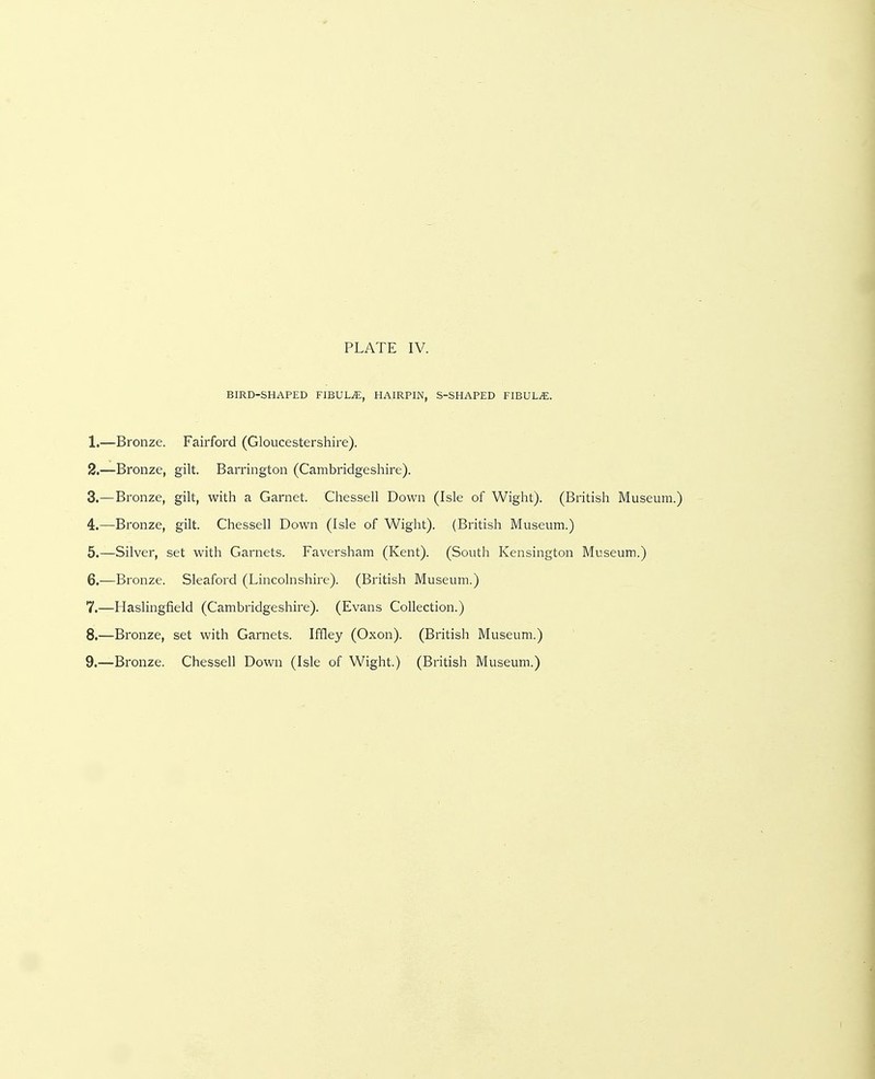 BIRD-SHAPED FIBULA, HAIRPIN, S-SHAPED FIBULA. 1. —Bronze. Fairford (Gloucestershire). 2. —Bronze, gilt. Barrington (Cambridgeshire). 3. —Bronze, gilt, with a Garnet. Chessell Down (Isle of Wight). (British Museum.) 4. —Bronze, gilt. Chessell Down (Isle of Wight). (British Museum.) 5. —Silver, set with Garnets. Faversham (Kent). (South Kensington Museum.) 6. —Bronze. Sleaford (Lincolnshire). (British Museum.) 7. —Haslingfield (Cambridgeshire). (Evans Collection.) 8. —Bronze, set with Garnets. Iffley (Oxon). (British Museum.) 9. —Bronze. Chessell Down (Isle of Wight.) (British Museum.)
