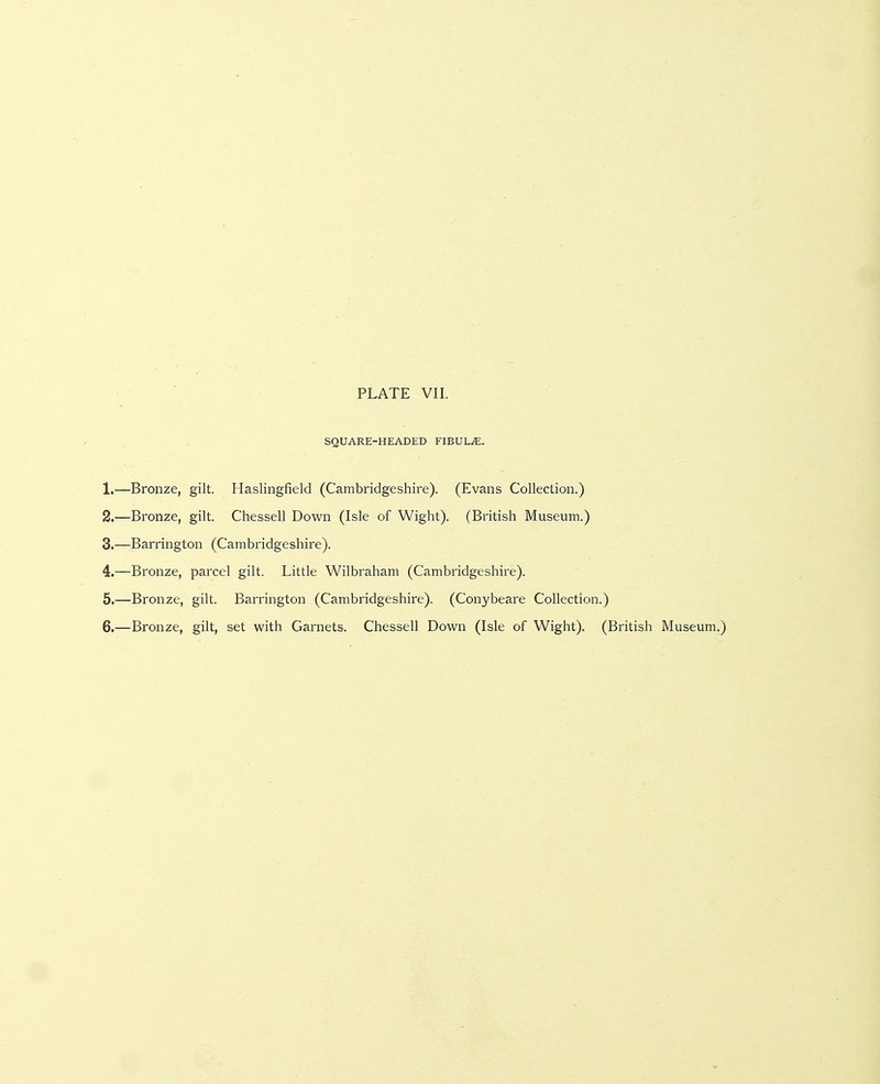 SQUARE-HEADED FIBULA. 1. —Bronze, gilt. Haslingfield (Cambridgeshire). (Evans Collection.) 2. —Bronze, gilt. Chessell Down (Isle of Wight). (British Museum.) 3. —Barrington (Cambridgeshire). 4. —Bronze, parcel gilt. Little Wilbraham (Cambridgeshire). 5. —Bronze, gilt. Barrington (Cambridgeshire). (Conybeare Collection.) 6. —Bronze, gilt, set with Garnets. Chessell Down (Isle of Wight). (British Museum.)