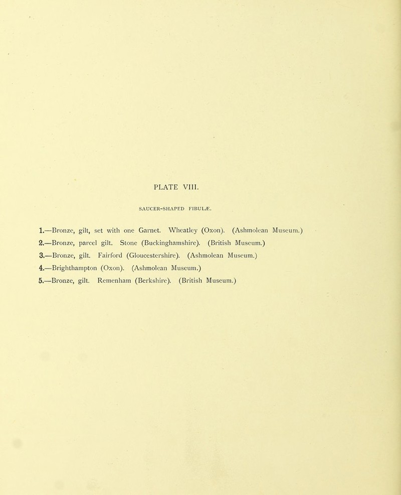PLATE VIII. SAUCER-SHAPED FIBULA. 1. —Bronze, gilt, set with one Garnet. Wlieatley (Oxon). (Ashmolean Museum.) 2. —Bronze, parcel gilt. Stone (Buckinghamshire). (British Museum.) 3. —Bronze, gilt. Fairford (Gloucestershire). (Ashmolean Museum.) 4. —Brighthampton (Oxon). (Ashmolean Museum.)