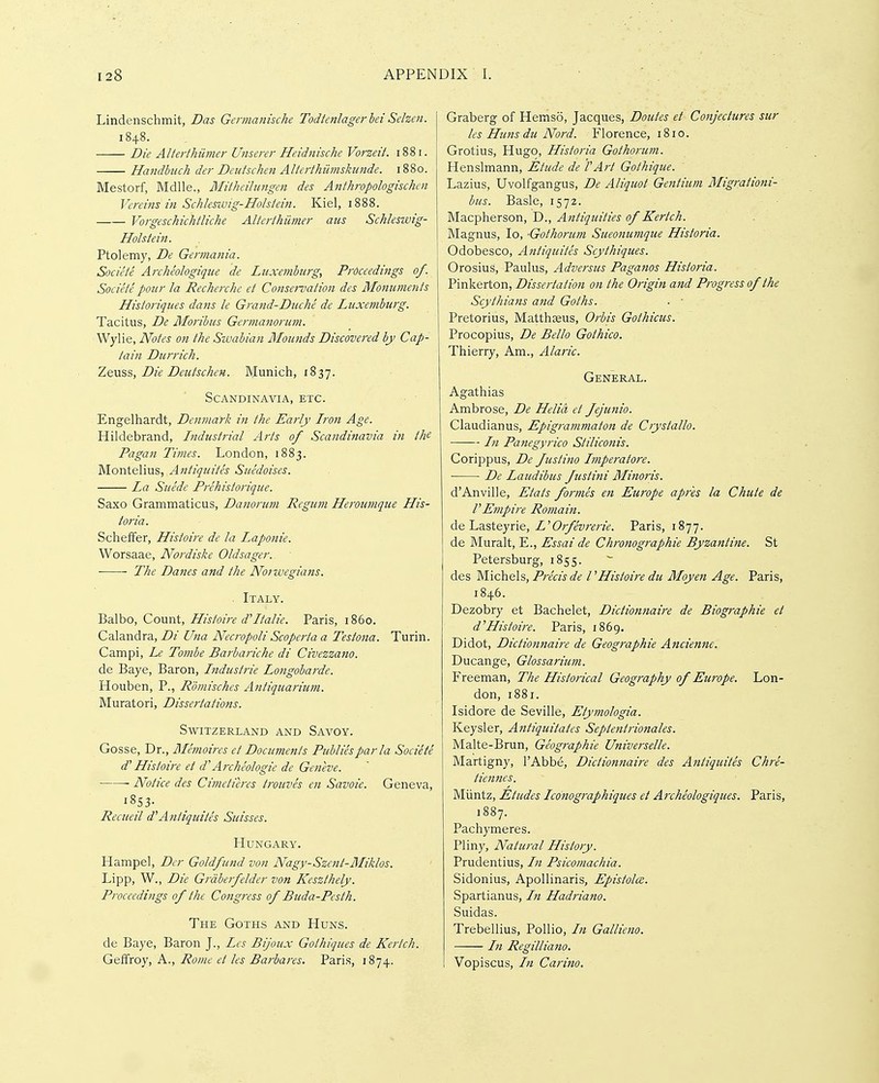 Lindenschmit, Das Germanische Todtenlagerhei Selzen. 1848. Die AUerthiimer Unserer He.idnische Vorzeit. 1881. Handbuch der Deutschen Alterthiimskunde. 1880. Mestorf, Mdlle,, Mitheilungen des Anthropologischcn Vereins in Schleswig-Hohiein. Kiel, 1888. Vorgeschichtliche Alteiihiimer aus Schleswig- Hohtein. Ptolemy, De Gennania. Societe Archeologique de Luxemburg, Proceedings of. Societe pour la Recherche et Conservation des Monuments Historiques dans le Grand-Dicche de Luxemburg. Tacitus, De Moribus Germanorum. Wylie, Notes on the Swabian Moutids Discovered by Cap- tain Durrich. Zqu^s, Die Deutschen. Munich, 1837. Scandinavia, etc. Engelhardt, Denmark in the Early Lron Age. Hildebrand, Industrial Arts of Scandinavia in the Pagan Times. London, 1883. Montelius, Antiquites Siiedoises. La Suede Prehistorique. Saxo Grammaticus, Danorum Regum Heroumque His- toria. Scheffer, Histoire de la Laponie. Worsaae, Nordiske Oldsager. The Danes and the Norwegians. . Italy. Balbo, Count, Histoire d''Italic. Paris, i860. Calandra, Di Una Necropoli Scoperta a Testona. Turin. Campi, Le Toinbe Barbariche di Civezzano. de Baye, Baron, Industrie Longobarde. Houben, P., Romisches Arttiquarium. Muratori, Dissertations. Switzerland and Savoy. Gosse, Dr., Memoires et Dociments Publics par la Societe d' Histoire et d'Archeologic de Geneve. ■ Notice des Cimetieres trouves en Savoie. Geneva, 1853- Recueil d^Antiquites Suisses. Hungary. Hampel, Der Goldfiind von Nagy-Szent-Miklos. Lipp, W., Die Grdbeifelder von Keszthely. Proceedings of the Congress of Buda-Pesth. The Goths and Huns. de Baye, Baron J., Les Bijoux Gothiques de Kertch. GeiTroy, A., Rome et les Barbares. Paris, 1874. Graberg of Hemso, Jacques, Doutes et Conjectures stir les Hims du Nord. Florence, 1810. Grotius, Hugo, Historia Gothorum. Henslmann, Etude de VArt Gothique. Lazius, Uvolfgangus, De Aliquot Gejitium Migrationi- bus. Basle, 1572. Macpherson, D., Antiquities of Kertch. Magnus, lo, -Gothorum Sueonumque Historia. Odobesco, Antiquites Scythiques. Orosius, Paulus, Adversus Paganos Historia. Pinkerton, Dissertation on the Origin and Progress of the Scythians and Goths. ■ • Pretorius, Matthseus, Orbis Gothicus. Procopius, De Bello Gothico. Thierry, Am., Alaric. General. Agathias Ambrose, De Helid et fejunio. Claudianus, Epigrammaton de Crystallo. In Panegyrico Stilico7iis. Corippus, De fustino Imperatore. De Laudibus fustini Minoris. d'Anville, Etats formes en Europe apr'es la Chute de rEmpii'e Romain. delLasteyne, L'Orfevrerie. Paris, 1877. de Muralt, E., Essai de Chronographie Byzantine. St Petersburg, 1855. des Michels, Precis de I ^Histoire du Moyen Age. Paris, 1846. Dezobry et Bachelet, Dictionnaire de Biographic et d^ Histoire. Paris, 1869. Didot, Dictionnaire de Geographic Anciennc. Ducange, Glossariim. Freeman, The Historical Geography of Europe. Lon- don, 1881. Isidore de Seville, Etymologia. Keysler, Antiquitates Septentrionales. Malte-Brun, Geographic Universelle. Martigny, I'Abb^, Dictionnaire des Antiquites Chre- tiennes. Miintz, Etudes Icdnographiques et Archeologiques. Paris, 1887. Pachymeres. Pliny, Natural History. Prudentius, In Psicomachia. Sidonius, Apollinaris, Epistolce. Spartianus, In Hadriano. Suidas. Trebellius, Pollio, In Gallieno. In Regilliano. Vopiscus, In Carino.