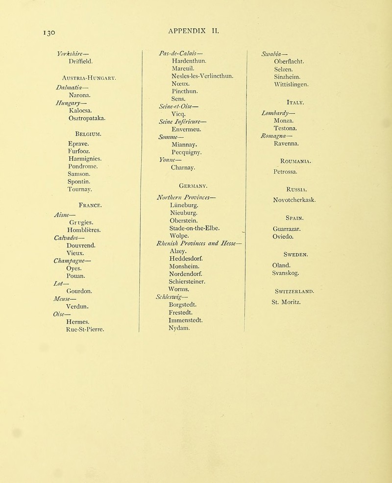 o Yorkshire— Driffield. Austria-Hungary. Dalmatia—■ Narona. Hungary— Kalocsa. Osztropataka. Belgium. Eprave. Furfooz. Harmignies. Pondrome. Samson. Spontin. Tournay. France. Aisne— Grugies. Homblieres. Calvados-— Douvrend. Vieux. Champagne— Oyes. Pouan. Lot— Gourdon. Meuse— Verdun. Oise— Hermes. Rue-St-Pierre. Pas-de- Calais— Hardenthun. Mareuil. Nesles-les-Verlincthun. Nceux. Pincthun. Sens. Seine-et- Oise— Vicq. Seijie Inferietire— Envermeu. Somme—■ Miannay. Pecquigny. Yonne— Charnay. Germany. Northern Provinces— Liineburg. Nieuburg. Oberstein. Stade-on-the-Elbe. Wolpe. Rhenish Provinces and Hesse- Alzey. Heddesdorf. Monsheim. Nordendorf. Schiersteiner. Worms. Schleswig— Borgstedt. Frestedt. Immenstedt. Nydam. Swabia— Oberflacht. Selzen. Sinzheim. Wittislingen. Italy. Lombardy— Monza. Testona. Romagna—■ Ravenna. Roumania. Petrossa. Russia. Novotcherkask. Spain. Guarrazar. Oviedo. Sweden. Oland. Svanskog. Switzerland. St. Moritz.