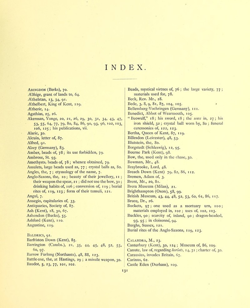 INDEX. Abingdon (Berks), 70. ^Ifsige, grant of lands to, 64. /Ethelstan, 13, 34, 91. ^thelbert, King of Kent, 119. ^theric, 14. Agathias, 25, 26. Akerman, Yonge, 20, 21, 26, 29, 30, 31, 34, 43, 47, 53. 55' 64, 77. 79. 80, 84, 86, 90, 93, 96, 102, 103, 106, 125 ; his publications, vii. Alaric, 30. Alcuin, letter of, 87. Alfred, 91. Alzey (Germany), 83. Amber, beads of, 78; its use forbidden, 79. Ambrose, St. 93. Amethysts, beads of, 78 ; whence obtained, 79. Amulets, large beads used as, 77 ; crystal balls as, 80. Angles, the, 7 ; etymology of the name, 7. Anglo-Saxons, the, 10; beauty of their jewellery, 11 ; their weapon the spear, 21 ; did not use the bow, 30 ; drinking habits of, 106 ; conversion of, 119 ; burial rites of, 119, 123 ; form of their tumuli, 121. Angul, 7. Ansegio, capitularies of, 33. Antiquaries, Society of, 87. Ash (Kent), 18, 30, 67. Ashendon (Bucks), 55. Ashford (Kent), no. Augustine, 119. Baldrics, 91. Barfriston Down (Kent), 85. Barrington (Cambs.), 21, 35, 44, 45, 48, 52, 55, 60, 97. Barrow Furlong (Northants), 48, 88, 123. Battle-axe, the, at Hastings, 29 ; a missile weapon, 30. Baudot, 5, 23, 77, loi, 102. Beads, mystical virtues of, 76 ; the large variety, 77 ; materials used for, 78. Beck, Rev. Mr., 28. Bede, 3, 8, 9, 81, 87, 104, 105. Bellemberg-Vochringen (Germany), in. Benedict, Abbot of Wearmouth, T05. Beowulf, 18; his sword, 18; the seax in, 27; his iron shield, 32 ; crystal ball worn by, 80 ; funeral ceremonies of, 122, 123. Bertha, Queen of Kent, 87, 119. Billesdon (Leicester), 48, 53. Blutstein, the, 80. Borgstedt (Schleswig), 12, 95. Bourne Park (Kent), 98. Bow, the, used only in the chase, 30. Bowman, Mr., 48. Braybrooke, Lord, 48. Breach Down (Kent) 79, 82, 86, 112. Bremen, Adam of, 3. Brent, Mr., 20, 81. Brera Museum (Milan), 21. Brighthampton (Oxon), 58, 99. British Museum, 43, 44, 48, 52, 53, 60, 61, 86, 117. Bruce, Dr., 26. Buckets, 97; one used as a mortuary urn, 100; materials employed in, 102 ; uses of, 102, 103. Buckles, 90; scarcity of, inland, 90 ; dragon-headed, 93, 95 ; in cloisonne, 94. Burghs, Sussex, 121. Burial rites of the Anglo-Saxons, 119, 123. Calandra, M., 23. Canterbury (Kent), 30, 124 ; Museum of, 86, 109. Canute, law of, regarding//fwA, 14, 31 ; charter of, 30. Carausius, invades Britain, 67. Carinus, 62. Castle Eden (Durham), 109.