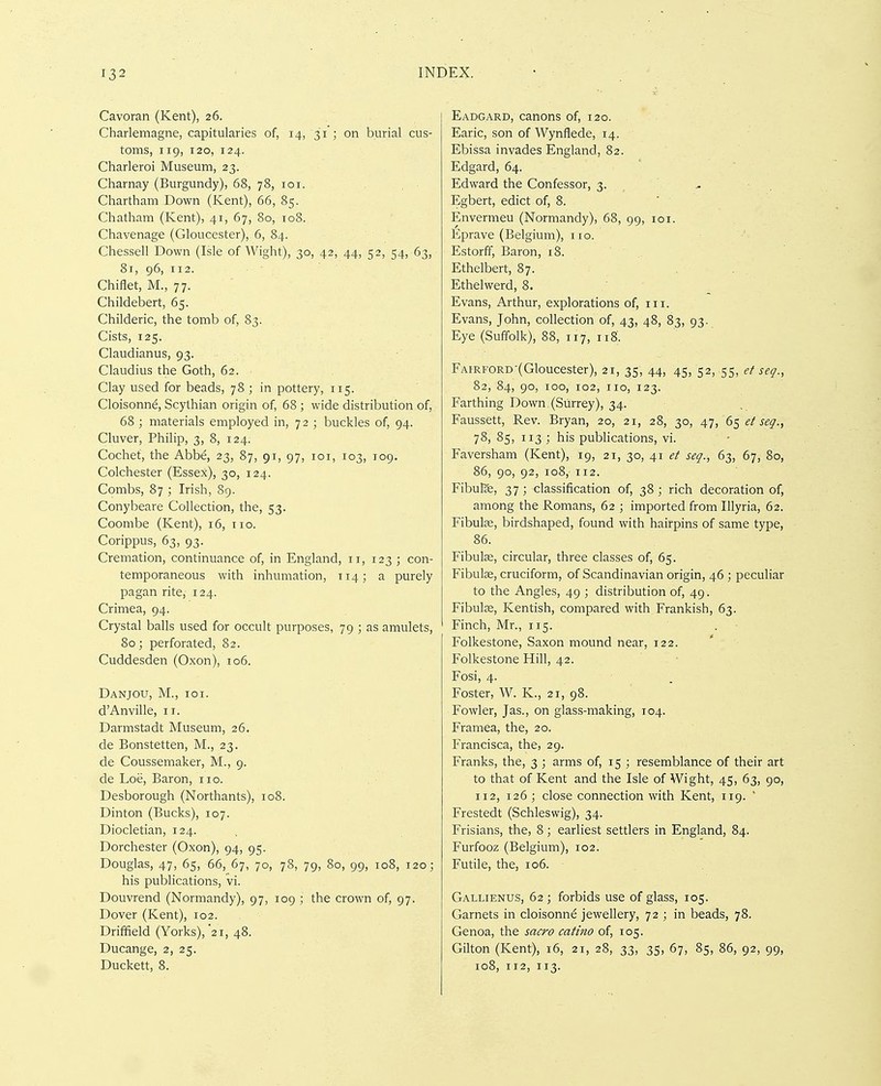 Cavoran (Kent), 26. Charlemagne, capitularies of, 14, 31 ; on burial cus- toms, 119, 120, 124. Charleroi Museum, 23. Charnay (Burgundy), 68, 78, loi. Chartham Down (Kent), 66, 85. Chatham (Kent), 41, 67, 80, 108. Chavenage (Gloucester), 6, 84. Chessell Down (Isle of Wight), 30, 42, 44, 52, 54, 63, 81, 96, 112. Chiflet, M., 77. Childebert, 65. Childeric, the tomb of, 83. Cists, 125. Claudianus, 93. Claudius the Goth, 62. Clay used for beads, 78 ; in pottery, 115. Cloisonne, Scythian origin of, 68 ; wide distribution of, 68 ; materials employed in, 72 ; buckles of, 94. Cluver, Philip, 3, 8, 124. Cochet, the Abbe, 23, 87, 91, 97, loi, 103, 109. Colchester (Essex), 30, 124. Combs, 87 ; Irish, 89. Conybeare Collection, the, 53. Coombe (Kent), 16, 110. Corippus, 63, 93. Cremation, continuance of, in England, 11, 123 ; con- temporaneous with inhumation, 114; a purely pagan rite, 124. Crimea, 94. Crystal balls used for occult purposes, 79 ; as amulets, 80; perforated, 82. Cuddesden (Oxon), 106. Danjou, M., ioi. d'Anville, 11. Darmstadt Museum, 26. de Bonstetten, M., 23. de Coussemaker, M., 9. de Loe, Baron, no. Desborough (Northants), 108. Dinton (Bucks), 107. Diocletian, 124. , Dorchester (Oxon), 94, 95. Douglas, 47, 65, 66, 67, 70, 78, 79, 80, 99, 108, 120; his publications, vi. Douvrend (Normandy), 97, 109 ; the crown of, 97. Dover (Kent), 102. Driffield (Yorks), 21, 48. Ducange, 2, 25. Duckett, 8. Eadgard, canons of, 120. Earic, son of Wynflede, 14. Ebissa invades England, 82. Edgard, 64. Edward the Confessor, 3- , Egbert, edict of, 8. Envermeu (Normandy), 68, 99, loi. Eprave (Belgium), no. Estorff, Baron, 18. Ethelbert, 87. Ethelwerd, 8. Evans, Arthur, explorations of, in. Evans, John, collection of, 43, 48, 83, 93. Eye (Suffolk), 88, iij, 118. FAiRFORD-(Gloucester), 21, 35, 44, 45, 52, 55, ef set/., 82, 84, 90, 100, 102, no, 123. Farthing Down (Surrey), 34. Faussett, Rev. Bryan, 20, 21, 28, 30, 4'j, 6$etseq., 78, 85, 113 ; his publications, vi. Faversham (Kent), 19, 21, 30, 41 seq., 63, 67, 80, 86, 90, 92, 108, 112. Fibulae, 37; classification of, 38; rich decoration of, among the Romans, 62 ; imported from Illyria, 62. Fibulfe, birdshaped, found with hairpins of same type, 86. Fibulse, circular, three classes of, 65. Fibulse, cruciform, of Scandinavian origin, 46 ; peculiar to the Angles, 49 ; distribution of, 49. Fibute, Kentish, compared with Frankish, 63. Finch, Mr., 115. . Folkestone, Saxon mound near, 122. Folkestone Hill, 42. Fosi, 4. ■ . Foster, W. K., 21, 98. Fowler, Jas., on glass-making, 104. Framea, the, 20. Francisca, the, 29. Franks, the, 3 ; arms of, 15 ; resemblance of their art to that of Kent and the Isle of Wight, 45, 63, 90, 112, 126 ; close connection with Kent, 119. ' Frestedt (Schleswig), 34. Frisians, the, 8; earliest settlers in England, 84. Furfooz (Belgium), 102. Futile, the, 106. Gallienus, 62 ; forbids use of glass, 105. Garnets in cloisonnd jewellery, 72 ; in beads, 78. Genoa, the sacro catino of, 105. Gilton (Kent), 16, 21, 28, 33, 35, 67, 85, 86, 92, 99, 108, 112, 113.