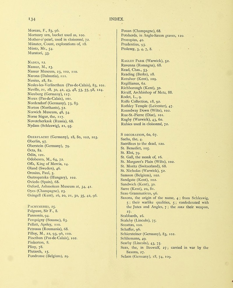 Moreau, F., 83, 96. Mortuary urn, bucket used as, 100. Mother-o'-pearl, used in cloisonne, 72. Miinster, Count, explorations of, 18. Miintz, Mr., 54. Muratori, 33. Nadus, 12. Namur, M., 23. Namur Museum, 23, 102, 110. Narona (Dalmatia), III. Nenius, 28, 82. Nesles-les-Verlincthun (Pas-de-Calais), 83, 101. Neville, 21, 28, 30, 42, 43, 48, 53, 55, 98, 124. Nieuburg (Germany), 117. Nceux (Pas-de-Calais), loi. Nordendorf (Germany), 73, 83. Norton (Northants), 52. Norwich Museum, 48, 54. Norse Sogur, the, 117. Novotcherkask (Russia), 68. Nydam (Schleswig), 21, 95. Oberflacht (Germany), 18, 80, 102, 103. Oberlin, 97. Oberstein (Germany), 79. Octa, 82. Odin, 121. Odobesco, M., 64, 72. Offa, King of Mercia, 14. Oland (Sweden), 46. Orosius, Paul, 5. Osztropataka (Hungary), 102. Oviedo (Spain), 68. Oxford, Ashmolean Museum at, 34, 41. Oyes (Champagne), 23. Ozingell (Kent), 16, 20, 21, 30, 35, 42, 96. Pachymeres, 25. Palgrave, Sir F., 8. Pannonia, 94. Pecquigny (Somme), 83. Pellatt, Apsley, no. Petrossa (Roumania), 68. Pilloy, M., 22, 93, 96, no. Pincthun (Pas-de-Calais), 102. Pinkerton, 8. Pliny, 78. Plutarch, 15. Pondrome (Belgium), 29. Pouan (Champagne), 68. Potsherds, in Anglo-Saxon graves, 120. ' Procopius, 40. Prudentius, 93. Ptolemy, 3, 4, 7, 8. . Ragley Park (Warwick), 52. Ravenna (Romagna), 68. Read, Chas., 53. Reading (Berks), 18. Reculver (Kent), 109. Regillianus, 62. Richborough (Kent), 30. Riculf, Archbishop of Metz, 88. Rodet, L., 9. Rolfe Collection, 18, 92. Rothley Temple (Leicester), 47. Roundway Down (Wilts), 102. Rue-St.-Pierre (Oise), 101. Rugby (Warwick), 43, 60. Rubies used in cloisonne, 72. S decoration,.60, 67. Sachs, the, 4. Sacrifices 1;o the dead, 120. St. Benedict, 105. St. Eloi, 79. • St. Gall, the monk of, 16. St. Margaret's Plain (Wilts), 102. St. Moritz (Switzerland), 68. St. Nicholas (Warwick), 52. Samson (Belgium), 102. Sandgate (Kent), 102. Sandwich (Kent), 30. Sarre (Kent), 20, 81. Saxo Grammaticus, 96. Saxons, the origin of the name, 4 ; from Schleswig, 5 ; their warlike qualities, 5 ; confederated with the Jutes and Angles, 7 ; the seax their weapon, 27- Scabbards, 16. Scaleby (Lincoln), 75. Sceattas, 100. Schaffer, 96. Schiersteiner (Germany), 83, 102. Schliemann, 49. Searby (Lincoln), 43, 75. Seax, the, in Beowulf, 27; carried in war by the Saxons, 27. Selzen (Germany), 18, 74, 109.