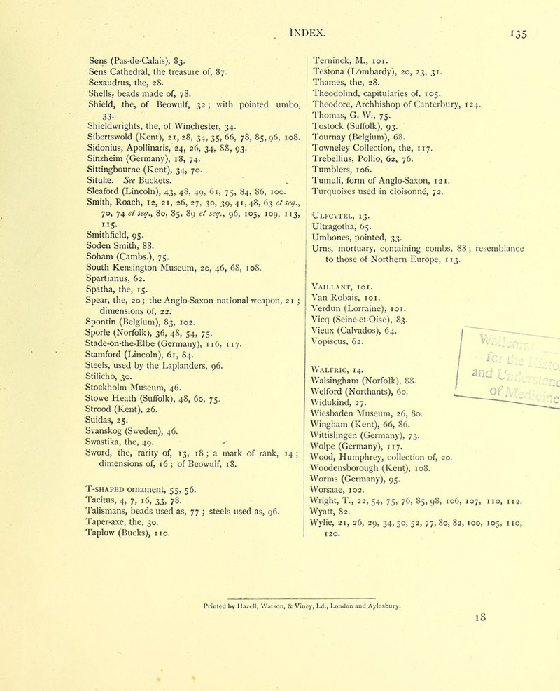 Sens (Pas-de-Calais), 83. Sens Cathedral, the treasure of, 87. Sexaudrus, the, 28. Shells, beads made of, 78. Shield, the, of Beowulf, 32 ; with pointed umbo, 33- Shieldwrights, the, of Winchester, 34. Sibertswold (Kent), 21, 28, 34, 35, 66, 78, 85, 96, 108. Sidonius, Apollinaris, 24, 26, 34, 88, 93. Sinzheim (Germany), 18, 74. Sittingbourne (Kent), 34, 70. Situlse. See Buckets. Sleaford (Lincoln), 43, 48, 49, Gi, 75, 84, 86, 100. Smith, Roach, 12, 21, 26, 27, 30, 39, 41,48, 63 ef seg., 70, 74 et seq., 80, 85, 89 et seq., 96, 105, 109, 113, Smithfield, 95. Soden Smith, 88. Soham (Cambs.), 75. South Kensington Museum, 20, 46, 68, jo8. Spartianus, 62. Spatha, the, 15. Spear, the, 20; the Anglo-Saxon national weapon, 21 ; dimensions of, 22. Spontin (Belgium), 83, 102. Sporle (Norfolk), 36, 48, 54, 75. Stade-on-the-Elbe (Germany), 116, 117. Stamford (Lincoln), 61, 84. Steels, used by the Laplanders, 96. Stilicho, 30. Stockholm Museum, 46. Stowe Heath (Suffolk), 48, 60, 75. Strood (Kent), 26. Suidas, 25. Svanskog (Sweden), 46. Swastika, the, 49. Sword, the, rarity of, 13, 18 ; a mark of rank, 14 ; dimensions of, 16 ; of Beowulf, 18. T-SHAPED ornament, 55, 56. Tacitus, 4, 7, 16, 33, 78. Talismans, beads used as, 77 ; steels used as, 96. Taper-axe, the, 30. Taplow (Bucks), 110. j Terninck, M., loi. Testona (Lombardy), 20, 23, 31. Thames, the, 28. Theodolind, capitularies of, 105. Theodore, Archbishop of Canterbury, 124. Thomas, G. W., 75. Tostock (Sulfolk), 93. Tournay (Belgium), 68. Towneley Collection, the, 117. Trebellius, Pollio, 62, 76. Tumblers, 106. Tumuli, form of Anglo-Saxon, 121. Turquoises used in cloisonne, 72. Ulfcytel, 13. Ultragotha, 65. Umbones, pointed, 33. Urns, mortuary, containing combs, 88; resemblance to those of Northern Europe, 113. Vaillant, 101. Van Robais, loi. Verdun (Lorraine), lor. Vicq (Seine-et-Oise), 83. Vieux (Calvados), 64. Vopiscus, 62. ■ fcr ih^ Walfric, 14. Walsingham (Norfolk), 88. Welford (Northants), 60. Widukind, 27. Wiesbaden Museum, 26, 80. Wingham (Kent), 66, 86. Wittislingen (Germany), 73. Wolpe (Germany), 117. Wood, Humphrey, collection of, 20. Woodensborough (Kent), 108. Worms (Germany), 95. Worsaae, 102. Wright, T., 22, 54, 75, 76, 85, 98, 106, 107, no, 112 Wyatt, 82. Wylie, 21, 26, 29, 34,50,52,77,80,82,100, 105, no 120. Printed by Hazell, Watson, & Viney, Ld., London and Aylesbury. 18