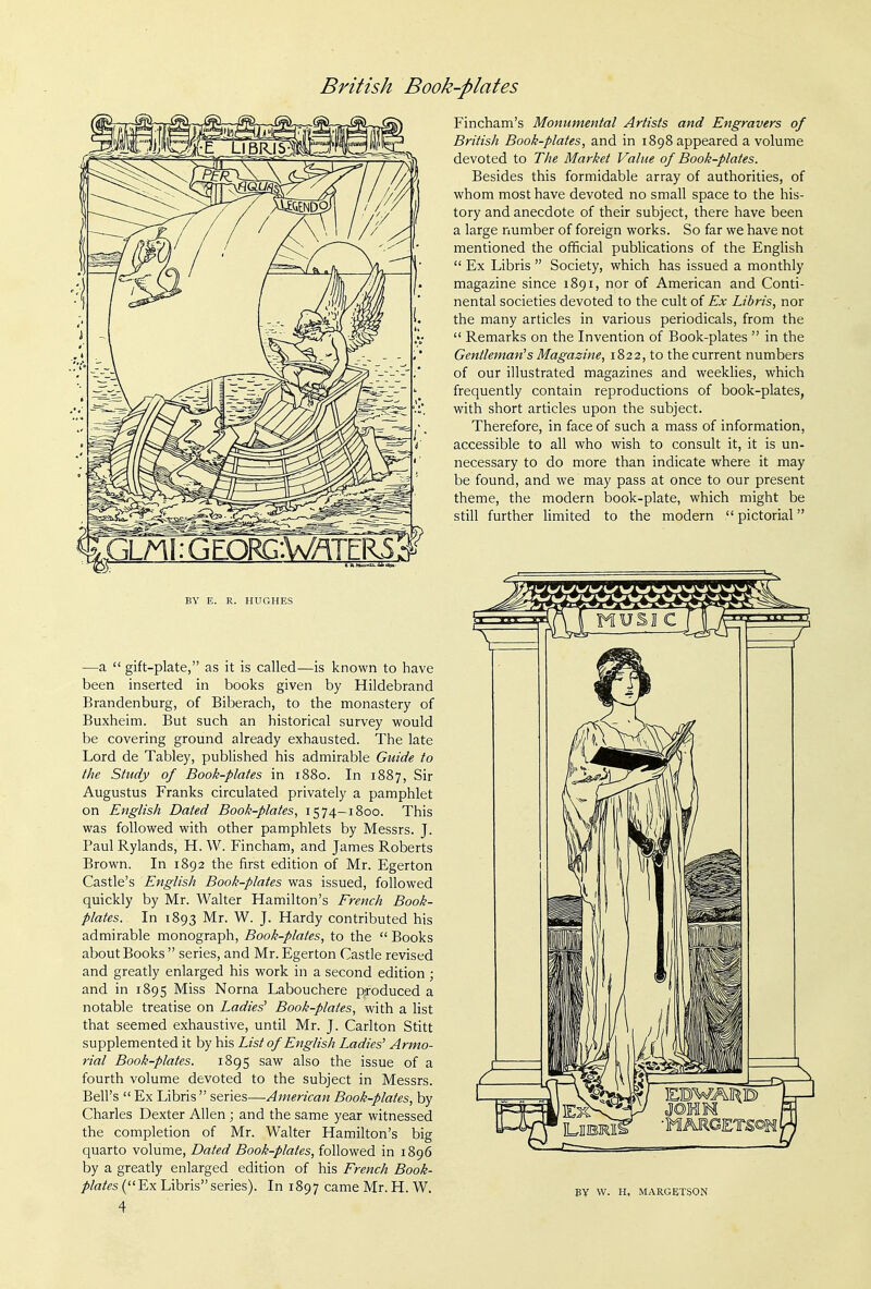 BY E. R. HUGHES —a  gift-plate, as it is called—is known to have been inserted in books given by Hildebrand Brandenburg, of Biberach, to the monastery of Buxheim. But such an historical survey would be covering ground already exhausted. The late Lord de Tabley, published his admirable Guide to the Study of Book-plates in 1880. In 1887, Sir Augustus Franks circulated privately a pamphlet on English Dated Book-plates, 1574—1800. This was followed with other pamphlets by Messrs. J. PaulRylands, H.W. Fincham, and James Roberts Brown. In 1892 the first edition of Mr. Egerton Castle's English Book-plates was issued, followed quickly by Mr. Walter Hamilton's French Book- plates. In 1893 Mr. W. J. Hardy contributed his admirable monograph, Book-plates, to the  Books about Books  series, and Mr. Egerton Castle revised and greatly enlarged his work in a second edition ; and in 1895 Miss Norna Labouchere produced a notable treatise on Ladies^ Book-plates, with a list that seemed exhaustive, until Mr. J. Carlton Stitt supplemented it by his List of English Ladies' Armo- rial Book-plates. 1895 saw also the issue of a fourth volume devoted to the subject in Messrs. Bell's  Ex Libris  series—American Book-plates, by Charles Dexter Allen ; and the same year witnessed the completion of Mr. Walter Hamilton's big quarto volume, Dated Book-plates, followed in 1896 by a greatly enlarged edition of his French 5oo/^- /'/a/«s( Ex Libris series). In 1897 came Mr.H. W. 4 Fincham's Monumental Artists and Engravers of British Book-plates, and in 1898 appeared a volume devoted to The Market Value of Book-plates. Besides this formidable array of authorities, of whom most have devoted no small space to the his- tory and anecdote of their subject, there have been a large number of foreign works. So far we have not mentioned the official publications of the English  Ex Libris  Society, which has issued a monthly magazine since 1891, nor of American and Conti- nental societies devoted to the cult of Ex Libris, nor the many articles in various periodicals, from the  Remarks on the Invention of Book-plates  in the Gentleman^s Magazine, 1822, to the current numbers of our illustrated magazines and weeklies, which frequently contain reproductions of book-plates, with short articles upon the subject. Therefore, in face of such a mass of information, accessible to all who wish to consult it, it is un- necessary to do more than indicate where it may be found, and we may pass at once to our present theme, the modern book-plate, which might be still further limited to the modern  pictorial BY W. H, MARGETSON