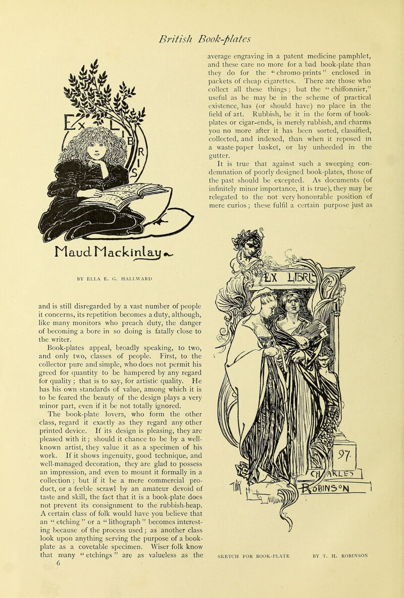 BY ELLA E. G. HALLWARD and is still disregarded by a vast number of people it concerns, its repetition becomes a duty, although, like many monitors who preach duty, the danger of becoming a bore in so doing is fatally close to the writer. Book-plates appeal, broadly speaking, to two, and only two, classes of people. First, to the collector pure and simple, who does not permit his greed for quantity to be hampered by any regard for quality; that is to say, for artistic quality. He has his own standards of value, among which it is to be feared the beauty of the design plays a very minor part, even if it be not totally ignored. The book-plate lovers, who form the other class, regard it exactly as they regard any other printed device. If its design is pleasing, they are pleased with it; should it chance to be by a well- known artist, they value it as a specimen of his work. If it shows ingenuity, good technique, and well-managed decoration, they are glad to possess an impression, and even to mount it formally in a collection ; but if it be a mere commercial pro- duct, or a feeble scrawl by an amateur devoid of taste and skill, the fact that it is a book-plate does not prevent its consignment to the rubbish-heap. A certain class of folk would have you believe that an  etching  or a  lithograph  becomes interest- ing because of the process used; as another class look upon anything serving the purpose of a book- plate as a cove table specimen. Wiser folk know that many  etchings are as valueless as the 6 average engraving in a patent medicine pamphlet, and these care no more for a bad book-plate than they do for the  chromo prints enclosed in packets of cheap cigarettes. There are those who collect all these things; but the  chiffonnier, useful as he may be in the scheme of practical existence, has (or should have) no place in the field of art. Rubbish, be it in the form of book- plates or cigar-ends, is merely rubbish, and charms you no more after it has been sorted, classified, collected, and indexed, than when it reposed in a waste-paper basket, or lay unheeded in the gutter. It is true that against such a sweeping con- demnation of poorly designed book-plates, those of the past should be excepted. As documents (of infinitely minor importance, it is true), they may be relegated to the not very honourable position of mere curios ; these fulfil a certain purpose just as SKETCH FOR BOOK-PLATE BY T. H. ROBINSON