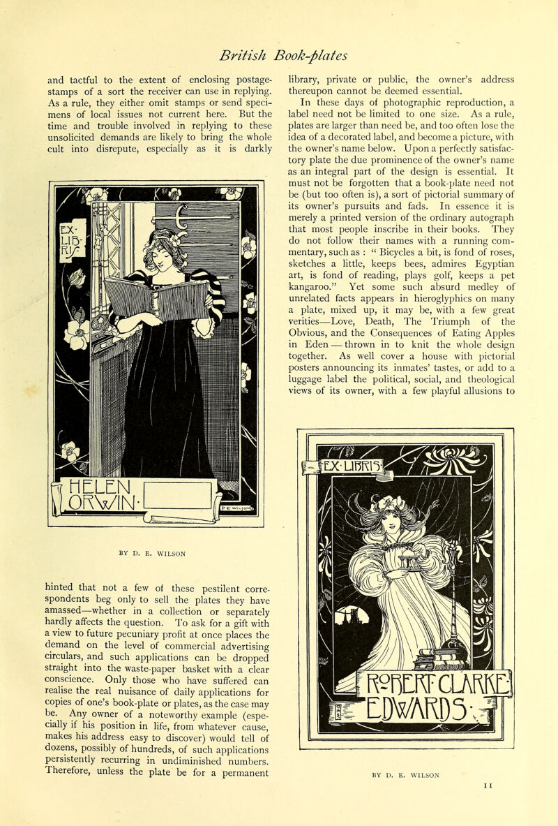 and tactful to the extent of enclosing postage- stamps of a sort the receiver can use in replying. As a rule, they either omit stamps or send speci- mens of local issues not current here. But the time and trouble involved in replying to these unsolicited demands are likely to bring the whole cult into disrepute, especially as it is darkly HELEN ORVIN BY D. E. WILSON hinted that not a few of these pestilent corre- spondents beg only to sell the plates they have amassed—whether in a collection or separately hardly affects the question. To ask for a gift with a view to future pecuniary profit at once places the demand on the level of commercial advertising circulars, and such applications can be dropped straight into the waste-paper basket with a clear conscience. Only those who have suffered can realise the real nuisance of daily applications for copies of one's book-plate or plates, as the case may be. Any owner of a noteworthy example (espe- cially if his position in life, from whatever cause, makes his address easy to discover) would tell of dozens, possibly of hundreds, of such applications persistently recurring in undiminished numbers. Therefore, unless the plate be for a permanent library, private or public, the owner's address thereupon cannot be deemed essential. In these days of photographic reproduction, a label need not be limited to one size. As a rule, plates are larger than need be, and too often lose the idea of a decorated label, and become a picture, with the owner's name below. Upon a perfectly satisfac- tory plate the due prominence of the owner's name as an integral part of the design is essential. It must not be forgotten that a book-plate need not be (but too often is), a sort of pictorial summary of its owner's pursuits and fads. In essence it is merely a printed version of the ordinary autograph that most people inscribe in their books. They do not follow their names with a running com- mentary, such as :  Bicycles a bit, is fond of roses, sketches a little, keeps bees, admires Egyptian art, is fond of reading, plays golf, keeps a pet kangaroo. Yet some such absurd medley of unrelated facts appears in hieroglyphics on many a plate, mixed up, it may be, with a few great verities—Love, Death, The Triumph of the Obvious, and the Consequences of Eating Apples in Eden — thrown in to knit the whole design together. As well cover a house with pictorial posters announcing its inmates' tastes, or add to a luggage label the political, social, and theological views of its owner, with a few playful allusions to ^^^^^ BY D. E. WILSON