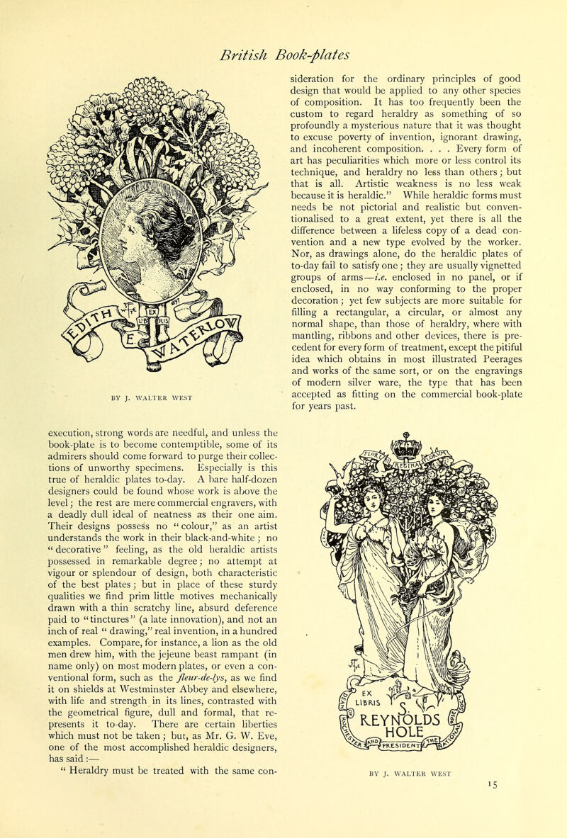 BY J. WALTER WEST execution, strong words are needful, and unless the book-plate is to become contemptible, some of its admirers should come forward to purge their collec- tions of unworthy specimens. Especially is this true of heraldic plates to-day. A bare half-dozen designers could be found whose work is above the level; the rest are mere commercial engravers, with a deadly dull ideal of neatness as their one aim. Their designs possess no  colour, as an artist understands the work in their black-and-white ; no  decorative feeling, as the old heraldic artists possessed in remarkable degree; no attempt at vigour or splendour of design, both characteristic of the best plates; but in place of these sturdy qualities we find prim little motives mechanically drawn with a thin scratchy line, absurd deference paid to tinctures (a late innovation), and not an inch of real  drawing, real invention, in a hundred examples. Compare, for instance, a lion as the old men drew him, with the jejeune beast rampant (in name only) on most modern plates, or even a con- ventional form, such as the Jleur-de-lys, as we find it on shields at Westminster Abbey and elsewhere, with life and strength in its lines, contrasted with the geometrical figure, dull and formal, that re- presents it to-day. There are certain liberties which must not be taken; but, as Mr. G. W. Eve, one of the most accomplished heraldic designers, has said:—  Heraldry must be treated with the same con- sideration for the ordinary principles of good design that would be applied to any other species of composition. It has too frequently been the custom to regard heraldry as something of so profoundly a mysterious nature that it was thought to excuse poverty of invention, ignorant drawing, and incoherent composition. . . . Every form of art has peculiarities which more or less control its technique, and heraldry no less than others; but that is all. Artistic weakness is no less weak because it is heraldic. While heraldic forms must needs be not pictorial and realistic but conven- tionalised to a great extent, yet there is all the difference between a lifeless copy of a dead con- vention and a new type evolved by the worker. Nor, as drawings alone, do the heraldic plates of to-day fail to satisfy one; they are usually vignetted groups of arms—i.e. enclosed in no panel, or if enclosed, in no way conforming to the proper decoration; yet few subjects are more suitable for filling a rectangular, a circular, or almost any normal shape, than those of heraldry, where with mantling, ribbons and other devices, there is pre- cedent for every form of treatment, except the pitiful idea which obtains in most illustrated Peerages and works of the same sort, or on the engravings of modern silver ware, the type that has been accepted as fitting on the commercial book-plate for years past. BY J. WALTER WEST