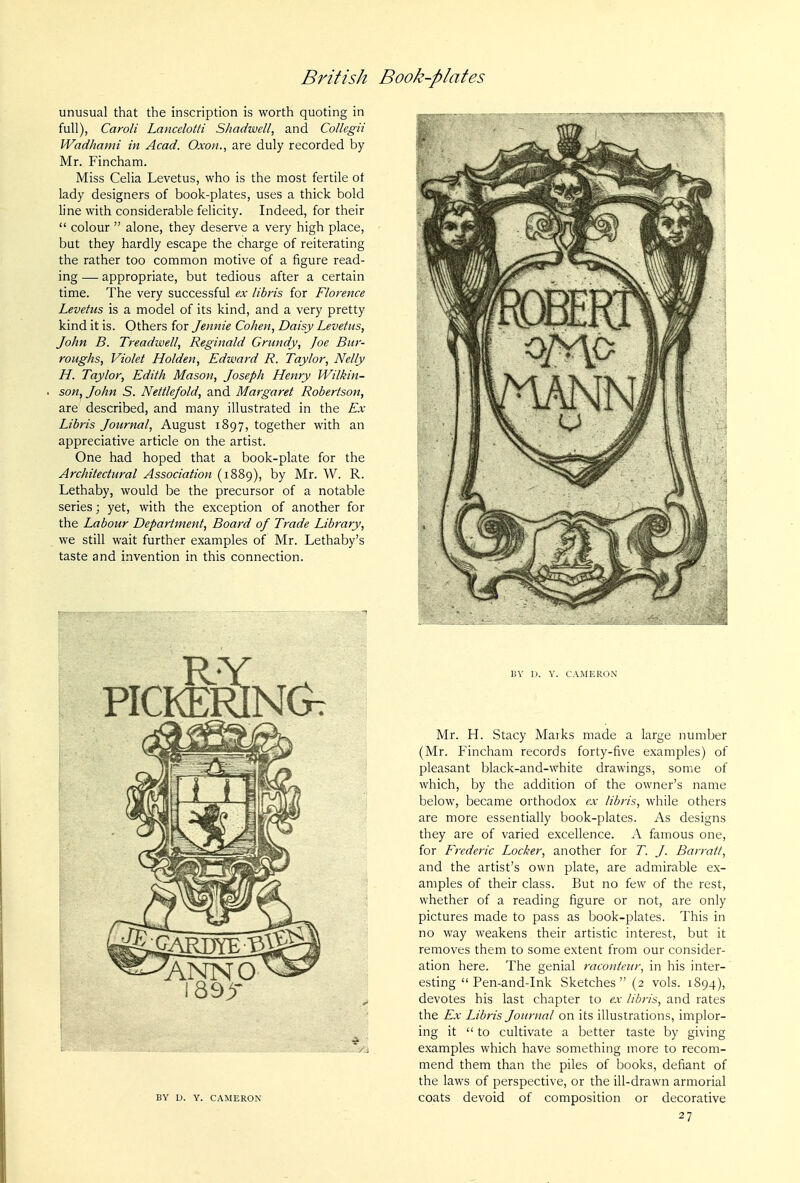 unusual that the inscription is worth quoting in full), Caroli Lancelotti Shadwell, and Collegii Wadhami in Acad. Oxon., are duly recorded by Mr. Fincham. Miss Celia Levetus, who is the most fertile ot lady designers of book-plates, uses a thick bold line with considerable felicity. Indeed, for their  colour  alone, they deserve a very high place, but they hardly escape the charge of reiterating the rather too con:]mon motive of a figure read- ing — appropriate, but tedious after a certain time. The very successful ex libris for Florence Levetus is a model of its kind, and a very pretty kind it is. Others for Jennie Cohen, Daisy Levetus, John B. Treadwell, Reginald Grundy, Joe Bur- roughs, Violet Holden, Edward R. Taylor, Nelly H. Taylor, Edith Mason, Joseph Henry Wilkin- son, John S. Nettle/old, and Margaret Robertson, are described, and many illustrated in the Ex Libris Journal, August 1897, together with an appreciative article on the artist. One had hoped that a book-plate for the Architectural Association (1889), by Mr. W. R. Lethaby, would be the precursor of a notable series; yet, with the exception of another for the Labour Department, Board of Trade Library, we still wait further examples of Mr. Lethaby's taste and invention in this connection. BY D. Y. CAMERON BY U. Y. CAMERON Mr. H. Stacy Maiks made a large number (Mr. Fincham records forty-five examples) of pleasant black-and-white drawings, some of which, by the addition of the owner's name below, became orthodox ex lib/is, while others are more essentially book-plates. As designs they are of varied excellence. A famous one, for Frederic Locker, another for T. J. Barratt, and the artist's own plate, are admirable ex- amples of their class. But no few of the rest, whether of a reading figure or not, are only pictures made to pass as book-plates. This in no way weakens their artistic interest, but it removes them to some extent from our consider- ation here. The genial raconteur, in his inter- esting Pen-and-ink Sketches (2 vols. 1894), devotes his last chapter to ex libris, and rates the Ex Libris Journal on its illustrations, implor- ing it  to cultivate a better taste by giving examples which have something more to recom- mend them than the piles of books, defiant of the laws of perspective, or the ill-drawn armorial coats devoid of composition or decorative