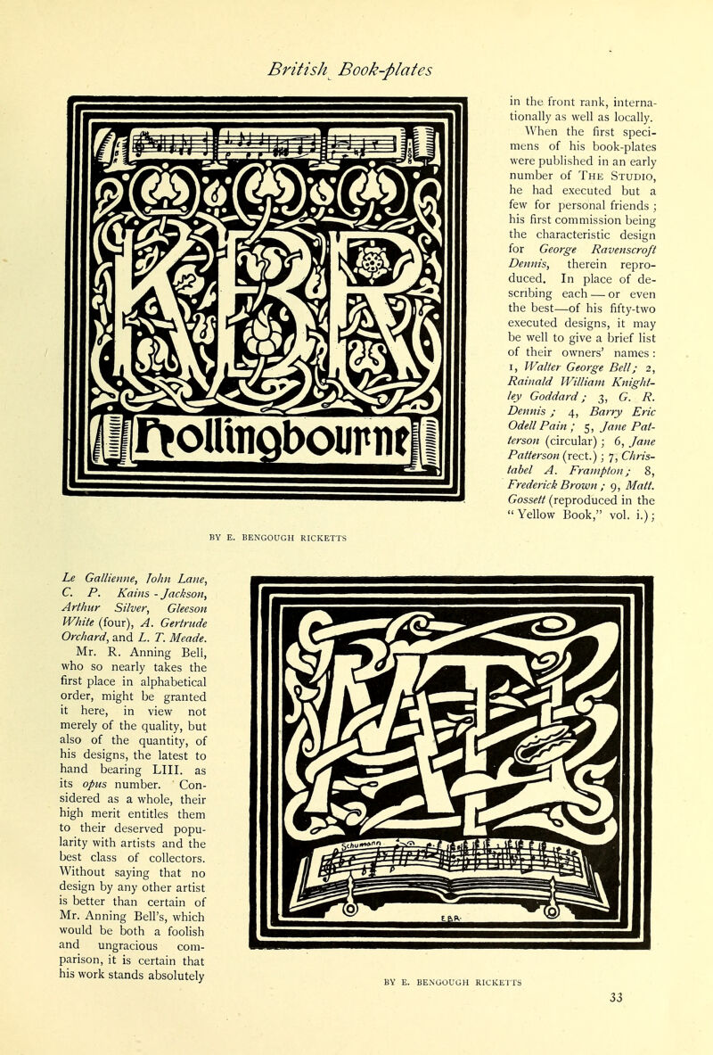in the front rank, interna- tionally as well as locally. When the first speci- mens of his book-plates were published in an early number of The Studio, he had executed but a few for personal friends ; his first commission being the characteristic design for George Ravenscroft Dennis, therein repro- duced. In place of de- scribing each — or even the best—of his fifty-two executed designs, it may be well to give a brief list of their owners' names: I, Walter George Bell; 2, Rainald William Knight- ley Goddard; 3, G. R. Dennis ; 4, Barry Eric Odell Pain ; 5, Jane Pat- terson (circular); 6, Jane Patterson (rect.); 7, Chris- tabel A. Frauipton; 8, Frederick Brown ; 9, Matt. Gossett (reproduced in the Yellow Book, vol. i.); BY E. BENGOUGH RICKETTS Le Gallienne, John Lane, C. P. Kains - Jackson, Arthur Silver, Gleeson White (four), A. Gertrude Orchard, and L. T. Meade. Mr. R. Anning Bell, who so nearly takes the first place in alphabetical order, might be granted it here, in view not merely of the quality, but also of the quantity, of his designs, the latest to hand bearing LIII. as its opus number. Con- sidered as a whole, their high merit entitles them to their deserved popu- larity with artists and the best class of collectors. Without saying that no design by any other artist is better than certain of Mr. Anning Bell's, which would be both a foolish and ungracious com- parison, it is certain that his work stands absolutely BY E. BENGOUGH RICKETTS 33