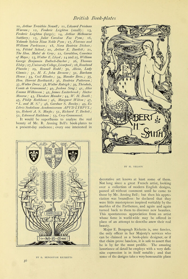 lo, Arthur Trevithin Nowell; ii, Edward Prioleau Warren; 12, Frederic Leighton (small); 13, Frederic Leighton (large); 14, Arthur Melbourne Sutthery; 15, Juliet Caroline Fox Pym; 16, Yolande Sylvia Nina Noble Pym; 17, Florence and William Parkinson; 18, Nora Beatrice Dicksee ; 19, Felsted School; 20, Arthur E. Bartlett; 21, The Hon. Mabel de Grey; 22, Geraldine, Countess of Mayo ; 23, Walter E. Lloyd; 24 and 25, William George Benjamin Bullock-Barker; 26, Thomas Elsley ; ;2 7, University College, Liverpool/ 28, Rowland Plumbe; 29, Rennell Rodd; 30, Alicia, Lady Glamis; 31, H. E.John Browne; 32, Bar ham House; 33, Cecil Rhodes; 34, Mander Bros.; 35, Hon. Harriet Borthwick; 36, Beatrice Patterson; 37, Walter Drew; 38, Walter Raleigh ; 39, Theodule, Comte de Grammont; ^o, Joshua Sing; 4.1, Alice Emma Wilkinson; /i^2, James Easterbr00k; Hector Monroe ; 43, Theodore Mander; 44, W. H. Booth ; 45, Philip Rathbone ; 46, Margaret Wilton ; 47,  Z. and M. S.; 48, Gardner S. Bazley; 49, ZT;!' Libris Sodalium Academicorum APVD LYRPVL; 50, Roberti A. S. Macfie; 51, Richard T. Beckett; 52, Edmund Rathbone ; 53, Croy-Grammont. It would be superfluous to analyse the real beauty of Mr. R. Anning Bell's book-plates to a present-day audience; every one interested in BY E. BENGOUGH RICKETTS 36 BY H. NELSON decorative art knows at least some of them. Not long since a great French artist, looking over a collection of modern English designs, passed all without comment until he came to those by Mr. Anning Bell; but then his appre- ciation was boundless: he declared that they were little masterpieces inspired veritably by the marbles of the Parthenon, and again and again turned back to them to discover new beauties. This spontaneous appreciation from an artist whose fame is world-wide may be offered in place of an attempt to describe anew their real beauty. Major E. Bengough Ricketts is, one fancies, the only officer in her Majesty's services who can be claimed as a book-plate designer, or if that claim prove baseless, it is safe to assert that he is by far the most prolific. The amazing luxuriance of detail he employs with a very defi- nite expression is in itself notable ; and that some of the designs take a very honourable place
