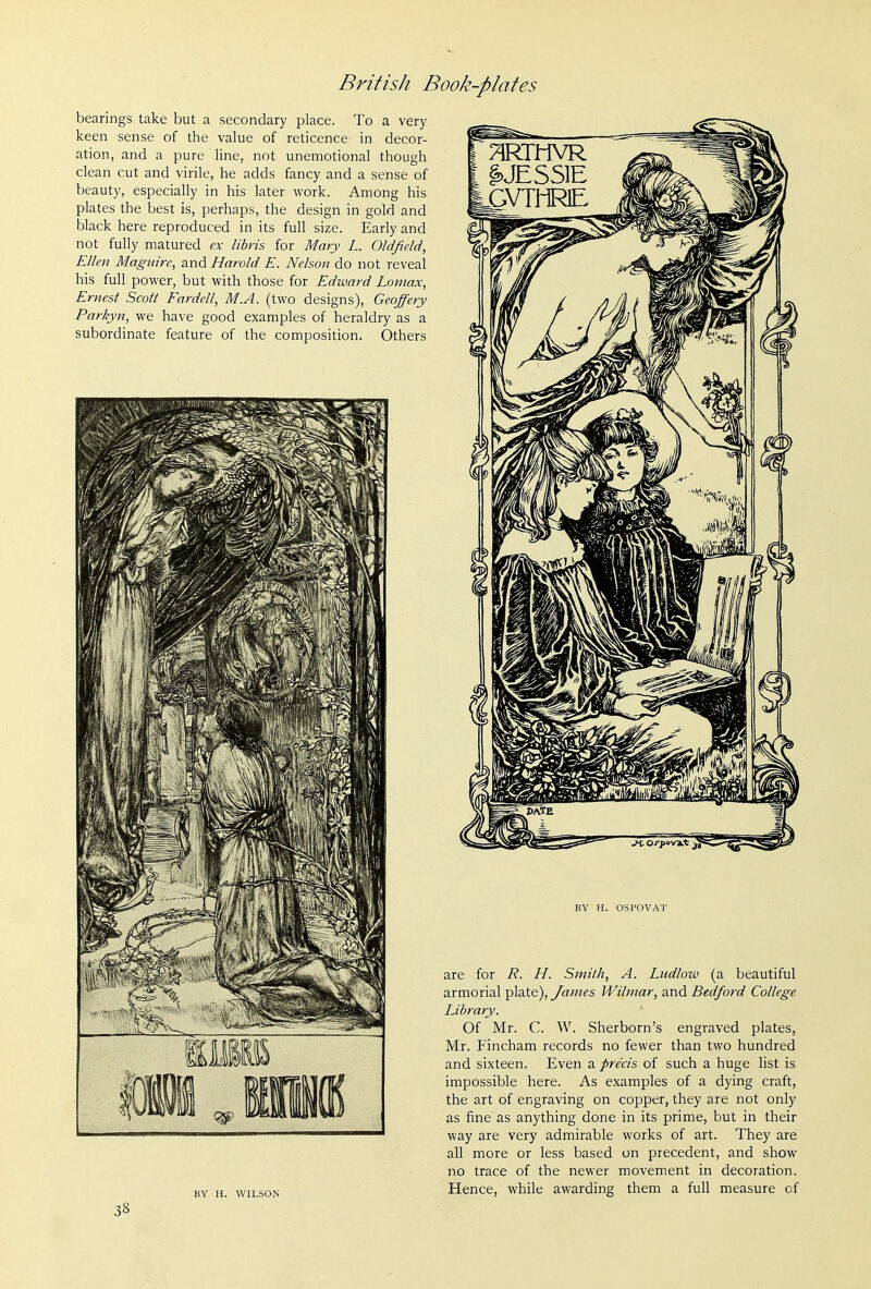 bearings take but a secondary place. To a very keen sense of the value of reticence in decor- ation, and a pure line, not unemotional though clean cut and virile, he adds fancy and a sense of beauty, especially in his later work. Among his plates the best is, perhaps, the design in gold and black here reproduced in its full size. Early and not fully matured ex libris for Mary L. Oldfield, Ellen Maguire, and Harold E. Nelson do not reveal his full power, but with those for Edward Lomax, Ernest Scott Fardell, M.A. (two designs), Geoffery Parkyn, we have good examples of heraldry as a subordinate feature of the composition. Others [ §>JESS1E tGVTliRlE ^^^^^ BY H. WILSON BY H. OSPOVAT are for R. H. Smith, A. Ludlow (a beautiful armorial plate), James Wilmar, and Bedford College Library. Of Mr. C. W. Sherborn's engraved plates, Mr. Fincham records no fewer than two hundred and sixteen. Even a precis of such a huge list is impossible here. As examples of a dying craft, the art of engraving on copper, they are not only as fine as anything done in its prime, but in their way are very admirable works of art. They are all more or less based on precedent, and show no trace of the newer movement in decoration. Hence, while awarding them a full measure cf