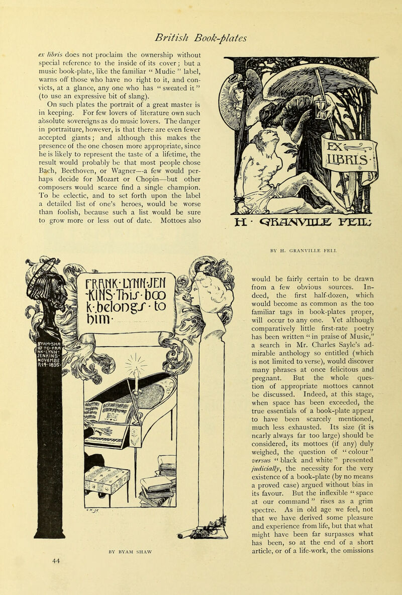 ex libris does not proclaim the ownership without special reference to the inside of its cover; but a music book-plate, like the familiar  Mudie  label, warns off those who have no right to it, and con- victs, at a glance, any one who has  sweated it (to use an expressive bit of slang). On such plates the portrait of a great master is in keeping. For few lovers of literature own such absolute sovereigns as do music lovers. The danger in portraiture, however, is that there are even fewer accepted giants j and although this makes the presence of the one chosen more appropriate, since he is likely to represent the taste of a lifetime, the result would probably be that most people chose Bach, Beethoven, or Wagner—a few would per- haps decide for Mozart or Chopin—but other composers would scarce find a single champion. To be eclectic, and to set forth upon the label a detailed list of one's heroes, would be worse than foolish, because such a list would be sure to grow more or less out of date. Mottoes also fRl^NK-LTTfrf-JErf ^KINSThuboo k-.beloDgJ-to Dim OCT TO-PRfl NK-LYNN; JENKINS- NQVfMBE BY BYAM SHAW BY H. GRANVILLE FELL would be fairly certain to be drawn from a few obvious sources. In- deed, the first half-dozen, which would become as common as the too familiar tags in book-plates proper, will occur to any one. Yet although comparatively little first-rate poetry has been written  in praise of Music, a search in Mr. Charles Sayle's ad- mirable anthology so entitled (which is not limited to verse), would discover many phrases at once felicitous and pregnant. But the whole ques- tion of appropriate mottoes cannot be discussed. Indeed, at this stage, when space has been exceeded, the true essentials of a book-plate appear to have been scarcely mentioned, much less exhausted. Its size (it is nearly always far too large) should be considered, its mottoes (if any) duly weighed, the question of colour versus  Hack and white  presented judicially, the necessity for the very existence of a book-plate (by no means a proved case) argued without bias in its favour. But the inflexible  space at our command rises as a grim spectre. As in old age we feel, not that we have derived some pleasure and experience from Ufe, but that what might have been far surpasses what has been, so at the end of a short article, or of a life-work, the omissions