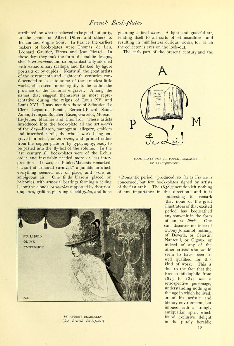 attributed, on what is believed to be good authority, to the genius of Albert Diirer, and others to Behani and Virgile Solis. In France the earliest makers of book-plates were Thomas de Leu, Leonard Gaultier, Firens and Jean Picard. In those days they took the form of heraldic designs, shields en accolade, and so on, fantastically adorned with extraordinary scallops, and flanked by iigure portraits or by cupids. Nearly all the great artists of the seventeenth and eighteenth centuries con- descended to execute some of these modest little works, which seem more rightly to be within the province of the armorial engraver. Among the names that suggest themselves as most repre- sentative during the reigns of Louis XV. and Louis XVI., I may mention those of Sebastien Le Clerc, Lepautre, Berain, Bernard-Picard, Saint- Aubin, Francois Boucher, Eisen, Gravelot, Moreau- Le-Jeune, Marillier and Choffard. These artists introduced into the book-plate all the art motifs of the day—blazon, monogram, allegory, emblem and inscribed scroll, the whole work being en- graved in relief, or en creux, and printed either from the copper-plate or by typography, ready to be pasted into the fly-leaf of the volume. In the last century all book-plates were of the Rebus order, and invariably needed more or less inter- pretation. It was, as Poulet-Malassis remarked,  a sort of armorial carnival, a jumble in which everything seemed out of place, and wore an ambiguous air. One finds blazons placed on balconies, with armorial bearings forming a ceiling below the clouds, cartouches supported by theatrical draperies, griffons guarding a field gules, and lions guarding a field azur. A light and graceful art, lending itself to all sorts of whimsicalities, and resulting in numberless curious works, for which the collector is ever on the look-out. The early part of the present century and the A EX LIBRI5 OLIVE CVSTANCE BY AUBREY BEARDSLEY [See British Book-plates) BOOK-PLATE FOR M. POULET-MALASSIS BY BRACQUEMOND  Romantic period  produced, so far as France is concerned, but few book-plates signed by artists of the first rank. The 1830 generation left nothing of any importance in this direction ; and it is interesting to remark that none of the great illustrators of that excited period has bequeathed any souvenir in the form of an ex libris. One can discover no trace of aTony Johannot, nothing of Deveria, or Celestin Nanteuil, or Gigoux, or indeed of any of the other artists who would seem to have been so well qualified for this kind of work. This is due to the fact that the French bibliophile from 1825 to 1875 was a retrospective personage, understanding nothing of the age in which he Hved, or of his artistic and literary environment, but imbued with a strongly antiquarian spirit which found exclusive delight in the purely heraldic
