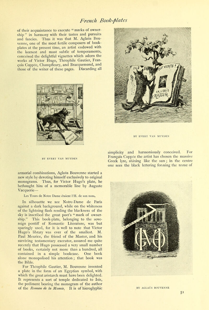 of their acquaintance to execute  marks of owner- ship  in harmony with their tastes and pursuits and fancies. Thus it was that M. Aglails Bou- venne, one of the most fertile composers of book- plates at the present time, an artist endowed with the keenest and most subtle of temperaments, conceived the delightful vignettes which adorn the works of Victor Hugo, Theophile Gautier, Fran- cois Coppee, Champfleury, and Bracquemond, and those of the writer of these pages. Discarding all BY EVERT VAN MUVDEN armorial combinations, Aglaiis Bouvenne started a new style by devoting himself exclusively to original monograms. Thus, for Victor Hugo's plate, he bethought him of a memorable line by Auguste Vacquerie— Les Tours de Notre Dame etaient I'H. de son nom. In silhouette we see Notre-Dame de Paris against a dark background, while on the whiteness of the lightning flash rending the blackness of the sky is inscribed the great poet's  mark of owner- ship. This book-plate, belonging to the sove- reign pontiff of Romantic Literature, was but sparingly used, for it is well to note that Victor Hugo's library was ever of the smallest. M. Paul Meurice, the friend of the Master, and his surviving testamentary executor, assured me quite recently that Hugo possessed a very small number of books, certainly not more than a hundred, all contained in a simple bookcase. One book alone monopolised his attention ; that book was the Bible. For Theophile Gautier, M. Bouvenne invented a plate in the form of an Egyptian symbol, with which the great aristarch must have been delighted. It represents a sort of temple dedicated to Isis, the pediment bearing the monogram of the author of the Roman de la Momie. It is of hieroglyphic BY EVERT VAN MUYDEN simplicity and harmoniously conceived. For Frangois Coppee the artist has chosen the massive Greek lyre, shining like the sun ; in the centre one sees the black lettering forming the name of BY AGLAUS BOUVENNE