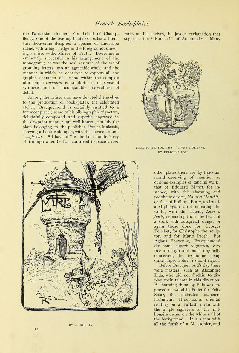 the Parnassian rhymer. On behalf of Champ- f^eury, one of the leading lights of realistic litera- ture, Bouvenne designed a species of landscape scene, with a high hedge in the foreground, screen- ing a mirror—the Mirror of Truth. Bouvenne is eminently successful in his arrangement of the monogram; he was the real restorer of the art of grouping letters into an agreeable whole, and the manner in which he contrives to express all the graphic character of a name within the compass of a simple cartouche is wonderful in its sense of synthesis and its incomparable gracefulness of detail. Among the artists who have devoted themselves to the production of book-plates, the celebrated etcher, Bracquemond is certainly entitled to a foremost place ; some of his bibliographic vignettes, delightfully composed and superbly engraved in the dry-point manner, are well known, notably the plate belonging to the publisher, Poulet-Malassis, showing a book wide open, with this device around it—Je Fai.  I have it  is the book-hunter's cry of triumph when he has contrived to place a new rarity on his shelves, the joyous exclamation that suggests the  Eureka !  of Archimedes. Many book-pi.ate for the livre moderne BY FELICIEN ROPS BY A. ROBIDA other plates there are by Bracque- mond deserving of mention as curious examples of fanciful work ; that of Edouard Manet, for in- stance, with this charming and prophetic device, Manet et Manebit; or that of Philippe Burty, an irradi- ated Phrygian cap illuminating the world, with the legend, Libre et fidele, depending from the beak of a stork with outspread wings; or again those done for Georges Pouchet, for Christophe the sculp- tor, and for Mario Proth. For Aglaiis Bouvenne, Bracquemond did some superb vignettes, very free in design and most originally conceived, the technique being quite impeccable in its bold vigour. Before Bracquemond's day there were masters, such as Alexandre Bida, who did not disdain to dis- play their talents in this direction. A charming thing by Bida was en- graved on wood by Pollet for Felix Solar, the celebrated financier- litterateur. It depicts an oriental reading on a Turkish divan with the simple signature of the mil- lionaire owner on the white wall of the background. It is a gem, with all the finish of a Meissonier, and =;2